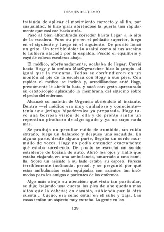 DESPUES DEL TIEMPO

tratando de aplicar el movimiento correcto y al fin, por
casualidad, lo hizo girar abriéndose la puerta tan rápida-
mente que casi cae hacia atrás.
   Pasó al bien alfombrado corredor hasta llegar a lo alto
de la escalera. Puso su pie en el peldaño superior, luego
en el siguiente y luego en el siguiente. De pronto lanzó
un grito. Un terrible dolor lo asaltó como si un asesino
lo hubiera atacado por la espalda. Perdió el equilibrio y
cayó de cabeza escaleras abajo.
   El médico, afortunadamente, acababa de llegar. Corrió
hacia Hogy y la señora MacOgwascher hizo lo propio, al
igual que l a mucama. Todo s se confundi er on en un
montón al píe de la escalera con Hogy a sus pies. Con
rapidez el médico se inclinó y, arrodillándose anté Hogy,
prestamente le abrió la bata y sacó con gesto apresurado
su estetoscopio aplicando la membrana del extremo sobre
el pecho del enfermo.
    Alcanzó su maletín de Urgencia abriéndolo al instante.
Dentro —el médico era muy cuidadoso y consciente—
tenía una jeringa hipodérmica ya preparada. Hogy tu-
vo una borrosa visión de el l a y d e p r o n t o s i n t i ó u n
r e p e n t i n o p i n c h a z o d e a l g o a g u d o y y a n o s u p o n a da
más.
    Se produjo un peculiar ruido de zumbido, un ruido
extraño, luego un balanceo y después una sacudida. En
alguna parte, desde alguna parte, llegaba un sordo mur-
mullo de voces. Hogy no podía entender exactamente
qué estaba sucediendo. De pronto se escuchó un sonido
estridente de bocina de auto. Abrió los ojos y halló que
estaba viajando en una ambulancia, amarrado a una cami-
lla. Sobre un asiento a su lado estaba su esposa. Parecía
terriblemente incómoda, pensó, y se preguntó por qué
estas ambulancias están equipadas con asientos tan incó-
modos para los amigos o parientes de los enfermos.
  Algo más atrajo su atención: qué vista tan particular,
se dijo; bajando una cuesta los pies de uno quedan más
altos que la cabeza; en cambio, subiendo por la otra
cuesta... bueno, era como estar en el sube y baja. Las
cosas tenían un aspecto muy extraño. La gente en las

                                129
 