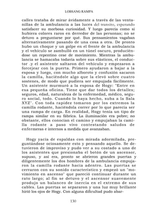 LOBSANG RAMPA

calles trataba de mirar ávidamente a través de las venta-
nillas de la ambulancia a las luces del transito, esperando
satisfacer su morbosa curiosidad. Y luego parecía como si
hubiera colores raros en derredor de las personas; no se
detuvo a preguntarse por qué. Sus pensamientos vagaban
alternativamente pasando de una cosa a otra. De pronto
hubo un choque y un golpe en el frente de la ambulancia
y el vehículo se zambulló en un túnel oscuro, producién-
dose un repentino cese de movimiento. Mientras la ambu-
lancia se hamacaba todavía sobre sus elásticos, el conduc-
tor .y el asistente saltaron del vehículo y empezaron a
forcejear con la puerta. Primero ayudaron a bajar a la
esposa y luego, con mucho alboroto y confusión sacaron
la camilla, haciéndole algo que la elevó sobre cuatro
sostenes, de modo que pudiera ser empujada fácilmente.
Un asistente murmuró a la esposa de Hogy: "Entre en
esa pequeña oficina. Tiene que dar todos los detalles;
seguros, edad, naturaleza de la enfermedad, médico, segu-
ro social, todo. Cuando lo haya hecho, suba a la Sala
XYZ". Con toda rapidez tomaron por los extremos la
camilla rodante, haciéndola correr por lo que parecía ser
una rampa de carga. En realidad, Hogy tenía un tipo de
rampa similar en su fábrica. La iluminación era pobre; no
obstante, ellos conocían el camino y empujaban la cami-
lla rodante a paso vivo contestando saludos de
enfermeras e internos a medida que avanzaban.

   Hogy yacía de espaldas con mirada adormilada, pre-
guntándose ociosamente esto y pensando aquello. Se de-
tuvieron de improviso y pudo ver a su costado a uno de
los asistentes que presionaba el botón de un ascensor,
supuso, y así era, pronto se abrieron grandes puertas y
diligentemente los dos hombres de la ambulancia empuja-
ron la camilla rodante hacia adentro. Las puertas se
cerraron con su sonido característico y empezó un "mo-
vimiento en ascenso" que pareció continuar durante un
rato largo; al fin se detuvo y el ascensor suavemente
produjo un balanceo de inercia en el extremo de sus
cables. Las puertas se separaron y una luz muy brillante
hirió los ojos de Hogy. Con alguna dificultad pudo abar-

                         130
 