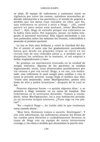 LOBSANG RAMPA

se alejó. El equipo de enfermeras y asistentes inició su
vigilancia por entre las camas, oyéndose murmullos pi-
diendo información a los pacientes y el sonido de papeles a
medida que los datos eran volcados en ellos. por fin,
una enfermera se acercó y miró a Hogy: " ¡Ah, usted
parece un poco mejor esta mañana, señor MacOwas-
cher! ", dijo. Hogy se extrañó porque esa enfermera no
lo había visto antes. Por supuesto, pensó, no había inte-
grado el personal nocturno. Ella siguió mirándolo y con
una palmadita sobre las sábanas las levantó, cubriéndolo y
pasando al próximo paciente.
   La luz se hizo más brillante y entró la claridad del día.
Por el oriente el astro rojo fue gradualmente ascendiendo
h a s t a q u e d e s d e u n p e q u e ñ o e l i p s e s e e l e vó e n u n
círculo rojo de una redondez plena y, a medida que se
disipaban las neblinas de la mañana, el sol empezó a
brillar resplandeciente y claro.
   Se produjo un movimiento renovado en la unidad de
terapia intensiva. Algunos de los pacientes se estaban
higienizando; otros, eran alimentados posiblemente por
vía venosa o por vía rectal. Hogy, a su vez, era moles-
tado: una enfermera le sacó sangre para análisis y otra le
tomó la presión arterial. Luego llegó el médico que dijo:
"Usted está mejorando, señor MacOgwascher, pronto será
dado de alta y podrá levantarse", después de lo cual se
fue.
   Pasaron algunas horas —o quizás algunos días — y se
permitió a Hogy sentarse' en su cama de hospital. Dos
enfermeras se le acercaron diciendo: "Vamos a trasla-
darlo, señor MacOgwascher, irá a una habitación privada,
ya no necesita terapia intensiva. ¿Tiene algo en ese pla-
car? ".
   "No —replicó Hogy—, he traído sólo lo que realmente
estoy usando ahora".
   "Muy bien. Entonces vamos a sacarlo. Sosténgase". Y
con esta advertencia, las enfermeras pisaron los frenos de
las ruedas para librarlas y cuidadosamente llevaron la
cama de Hogy con su equipo de suero intravenoso
consigo, y vio cómo a medida que alcanzaban la puerta otra

                                134
 