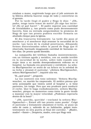 DESPUES DEL TIEMPO

estaban a mano, sugiriendo luego que el jefe asistente de
la fábrica debería hacerse cargo de todo y convertirse en
el gerente.
   Por la tarde llegó el padre y Hogy le dijo: " ¡Oh,
padre, tengo tanto temor de morir! ¡Es algo tan incier-
to! ¡No sé qué hacer! ". El padre expresó una cantidad
de trivialidades y, tan pronto como pudo decorosamente
hacerlo, hizo su entrada asegurándose la promesa de
Hogy de que tan pronto pudiera escribir firmaría un
abultado cheque para la Iglesia.
   El día trascurría lentamente. La tarde dio paso al
anochecer y el anochecer dejó avanzar la oscuridad de la
noche. Las luces de la ciudad penetraron, dibujando
formas distorsionadas sobre la pared de Hogy que él
observaba fascinado imaginando cantidad de fantasías so-
bre ellas. De pronto quedó dormido.
  La campanilla del teléfono llamaba insistentemente,
con un tintineo agudo y metálico, con un sonido terrible
en la oscuridad de la noche, sobre todo cuando una
mujer tiene a su marido desesperadamente enfermo en el
hospital. La llamada era penetrante y estridente. La seño-
ra MacOgwascher se sentó de un brinco en la soledad de
su lecho y alcanzó el auricular: "¿Señora MacOgwascher,
señora MacOgwascher? ", inquirió una voz.
  "Sí, ¿qué pasa? ", preguntó.
   La voz contestó con tono solemne: "Señora MacOg-
wascher, su marido ha empeorado. El médico piensa que
sería aconsejable que viniera usted al hospital y, si tiene
parientes, los traiga. Pero que sea prudente para conducir
el coche. Que lo haga cuidadosamente, señora MacOg-
wascher, porque en momentos como éstos la gente tiende
a manejar con la mayor velocidad. ¿Podemos esperarla
dentro de la hora? ".
   " ¡ Oh, q ueri d a , q uerida! —exclamó la señora Mac-
Ogwascher—, Estaré allí tan pronto como pueda". Colgó
el auricular y lentamente abandonó el lecho, se puso un
salto de cama y, saliendo de su habitación, golpeó insis-
tentemente en otra puerta al final del corredor. " ¡Madre,
madre! —llamó—, Despierta, madre, creo que Hogy está

                        137
 