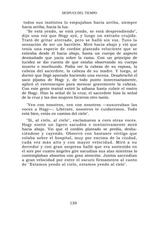 DESPUES DEL TIEMPO

 todos sus instintos lo empujaban hacia arriba, siempre
hacia arriba, hacia la luz.
   "Se está yendo, se está yendo, se está desprendiendo",
dijo una voz que Hogy oyó, y luego un extraño crujido.
Trató de gritar aterrado, pero se halló sin voz. Tuvo la
sensación de ser un barrilete. Miró hacia abajo y vió que
tenía una especie de cordón plateado reluciente que se
estiraba desde él hacia abajo, hasta un cuerpo de aspecto
desmañado que yacía sobre la cama. Con un principio de
lucidez se dio cuenta de que estaba observando su cuerpo
muerto o moribundo. Podía ver la cabeza de su esposa, la
cabeza del sacerdote, la cabeza de su madre. Y luego, al
doctor que llegó apurado haciendo una escena. Desabrochó el
saco pijama de Hogy y, de todo punto innecesariamente,
aplicó el estetoscopio para menear gravemente la cabeza.
Con este gesto teatral estiró la sábana hasta cubrir el rostro
de Hogy. Hizo la señal de la cruz; el sacerdote hizo la señal
de la cruz y las dos mujeres hicieron otro tanto.
  "Ven con nosotros, ven con nosotros —susurraban las
voces a Hogy—. Libérate, nosotros te cuidaremos. Todo
está bien, estás en camino del cielo".
   "Sí, al cielo, al cielo", exclamaron a coro otras voces.
Hogy sintió un ligero sacudón e instintivamente miró
hacia abajo. Vio que el cordón plateado se perdía, desha-
ciéndose y cayendo. Observó con bastante vértigo que
volaba sobre el hospital, muy por encima de la ciudad,
cada vez más alto y con mayor velocidad. Miró a su
derredor y con gran sorpresa halló que era sostenido en
el aire por cuatro ángeles gire sacudían sus alas mientras lo
contemplaban absortos con gran atención. Juntos ascendían
a gran velocidad por entre el oscuro firmamento al canto
de "Estamos yendo al cielo, estamos yendo al cielo".




                         139
 