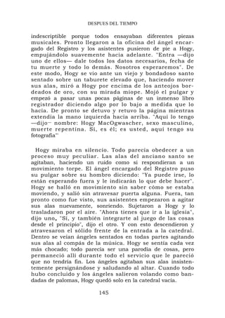 DESPUES DEL TIEMPO

indescriptible porque todos ensayaban diferentes piezas
musicales. Pronto llegaron a la oficina del ángel encar-
gado del Registro y los asistentes pusieron de pie a Hogy,
empujándolo suavemente hacia adelante. "Entra —dijo
uno de ellos— dale todos los datos necesarios, fecha de
tu muerte y todo lo demás. Nosotros esperaremos". De
este modo, Hogy se vio ante un viejo y bondadoso santo
sentado sobre un taburete elevado que, haciendo mover
sus alas, miró a Hogy por encima de los anteojos bor-
deados de oro, con su mirada miope. Mojó el pulgar y
empezó a pasar unas pocas páginas de un inmenso libro
registrador diciendo algo por lo bajo a medida que lo
hacía. De pronto se detuvo y retuvo la página mientras
extendía la mano izquierda hacia arriba. "Aquí lo tengo
—dijo — nombre: Hogy MacOgwascher, sexo masculino,
muerte rep entina. Sí, es él; es usted, aquí tengo su
fotografía"'

  Hogy miraba en silencio. Todo parecía obedecer a un
proceso muy peculiar. Las alas del anciano santo se
agitaban, haciendo un ruido como si respondieran a un
movimiento torpe. El ángel encargado del Registro puso
su pulgar sobre su hombro diciendo: "Ya puede irse, lo
están esperando fuera y le indicarán lo que debe hacer".
Hogy se halló en movimiento sin saber cómo se estaba
moviendo, y salió sin atravesar puerta alguna. Fuera, tan
pronto como fue visto, sus asistentes empezaron a agitar
sus alas nuevamente, sonriendo. Sujetaron a Hogy y lo
trasladaron por el aire. "Ahora tienes que ir a la iglesia",
dijo uno„ "Sí, y también integrarte al juego de las cosas
desde el principio", dijo el otro. Y con esto descendieron y
atravesaron el sólido frente de la entrada a la catedral.
Dentro se veían ángeles sentados en todas partes agitando
sus alas al compás de la música. Hogy se sentía cada vez
más chocado; todo parecía ser una parodia de cosas, pero
permaneció allí durante todo el servicio que le pareció
que no tendría fin. Los ángeles agitaban sus alas insisten-
temente persignándose y saludando al altar. Cuando todo
hubo concluido y los ángeles salieron volando como ban-
dadas de palomas, Hogy quedó solo en la catedral vacía.

                        145
 