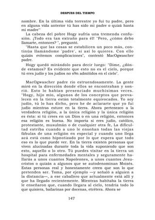 DESPUES DEL TIEMPO

nombre. En la última vida terrestre yo fui tu padre, pero
en alguna vida anterior tú has sido mi padre o quizá hasta
mi madre"'
   La cabeza del pobre Hogy sufría una tremenda confu-
sión. ¡Todo era tan extraño para él! "Pero, ¿cómo debo
llamarte, entonces? ", preguntó.
   "Hasta que las cosas se estabilicen un poco más, con-
tinúa llamándome 'padre', si así lo quieres. Con ello
quizás evitemos complicaciones", contestó MacOgwascher
padre.
   Hogy quedó mirándolo para decir luego: "Dime, ¿dón-
de estamos? Es evidente que esto no es el cielo, porque
tú eres judío y los judíos no s9n admitidos en el cielo".

    MacOgwascher padre rio estruendosamente. La gente
miró en la dirección donde ellos se encontraban y son-
r i ó . E s to lo h a b í a n pr e s enciado mu chísimas veces.
"Hogy, hijo mío, algunos de los conceptos que preva-
lecen en la tierra están totalmente equivocados. Yo soy
judío, tú lo has dicho, pero he de aclararte que yo fui
judío mientras estuve en la tierra. Ahora pertenezco a la
verdadera religión, a la única religión y la única religión
es ésta: si tú crees en un Dios o en una religión, entonces
esa religión es buena. No importa si eres judío, católico,
protestante, musulmán o de cualquier otra fe, La dificul-
tad estriba cuando a uno le enseñan todas las viejas
fábulas de una religión en especial y cuando uno llega
acá está como hipnotizado por lo que espera que todo
eso es lo que puede ver. En la tierra existen personas que
viven alucinadas durante toda la vida suponiendo que son
esto, aquello o lo otro. Tú puedes visitar en la tierra un
hospital para enfermedades mentales y seguramente ha-
llarás a unos cuantos Napoleones, a unos cuantos Jesu-
cristos o quizás a algunos que se autodenominan Moisés.
Estas personas real y honestamente creen que son lo que
pretenden ser. Toma, por ejemplo —y señaló a alguien a
la distancia—, a ese caballero que actualmente está allí y
que ha llegado recientemente. Mientras habitaba la tierra
le enseñaron que, cuando llegara al cielo, tendría todo lo
que quisiera, bailarinas por docenas, etcétera. Ahora se

                          147
 