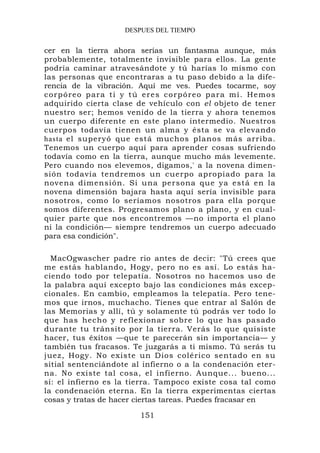 DESPUES DEL TIEMPO


cer en la tierra ahora serías un fantasma aunque, más
probablemente, totalmente invisible para ellos. La gente
podría caminar atravesándote y tú harías lo mismo con
las personas que encontraras a tu paso debido a la dife-
rencia de la vibración. Aquí me ves. Puedes tocarme, soy
corpóreo para ti y tú eres corpóreo para mí. Hemos
adquirido cierta clase de vehículo con el objeto de tener
nuestro ser; hemos venido de la tierra y ahora tenemos
un cuerpo diferente en este plano intermedio. Nuestros
cuerpos todavía tienen un alma y ésta se va elevando
hasta el superyó que está muchos planos más arriba.
Tenemos un cuerpo aquí para aprender cosas sufriendo
todavía como en la tierra, aunque mucho más levemente.
Pero cuando nos elevemos, digamos,' a la novena dimen-
sión todavía tendremos un cuerpo apropiado para la
novena dimensión. Si una persona que ya está en la
novena dimensión bajara hasta aquí sería invisible para
nosotros, como lo seríamos nosotros para ella porque
somos diferentes. Progresamos plano a plano, y en cual-
quier parte que nos encontremos —no importa el plano
ni la condición— siempre tendremos un cuerpo adecuado
para esa condición".

  MacOgwascher padre rio antes de decir: "Tú crees que
me estás hablando, Hogy, pero no es así. Lo estás ha-
ciendo todo por telepatía. Nosotros no hacemos uso de
la palabra aquí excepto bajo las condiciones más excep-
cionales. En cambio, empleamos la telepatía. Pero tene-
mos que irnos, muchacho. Tienes que entrar al Salón de
las Memorias y allí, tú y solamente tú podrás ver todo lo
que has hecho y reflexionar sobre lo que has pasado
durante tu tránsito por la tierra. Verás lo que quisiste
hacer, tus éxitos —que te parecerán sin importancia— y
también tus fracasos. Te juzgarás a ti mismo. Tú serás tu
juez, Hogy. No existe un Dios colérico sentado en su
sitial sentenciándote al infierno o a la condenación eter-
na. No existe tal cosa, el infierno. Aunque... bueno...
sí: el infierno es la tierra. Tampoco existe cosa tal como
la condenación eterna. En la tierra experimentas ciertas
cosas y tratas de hacer ciertas tareas. Puedes fracasar en

                        151
 