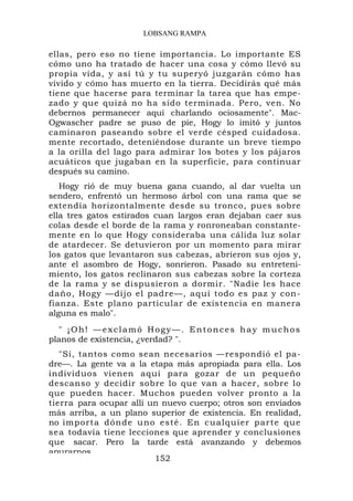 LOBSANG RAMPA

ellas, pero eso no tiene importancia. Lo importante ES
cómo uno ha tratado de hacer una cosa y cómo llevó su
propia vida, y así tú y tu superyó juzgarán cómo has
vivido y cómo has muerto en la tierra. Decidirás qué más
tiene que hacerse para terminar la tarea que has empe-
zado y que quizá no ha sido terminada. Pero, ven. No
debernos permanecer aquí charlando ociosamente". Mac-
Ogwascher padre se puso de pie, Hogy lo imitó y juntos
caminaron paseando sobre el verde césped cuidadosa.
mente recortado, deteniéndose durante un breve tiempo
a la orilla del lago para admirar los botes y los pájaros
acuáticos que jugaban en la superficie, para continuar
después su camino.
   Hogy rió de muy buena gana cuando, al dar vuelta un
sendero, enfrentó un hermoso árbol con una rama que se
extendía horizontalmente desde su tronco, pues sobre
ella tres gatos estirados cuan largos eran dejaban caer sus
colas desde el borde de la rama y ronroneaban constante-
mente en lo que Hogy consideraba una cálida luz solar
de atardecer. Se detuvieron por un momento para mirar
los gatos que levantaron sus cabezas, abrieron sus ojos y,
ante el asombro de Hogy, sonrieron. Pasado su entreteni-
miento, los gatos reclinaron sus cabezas sobre la corteza
de la rama y se dispusieron a dormir. "Nadie les hace
daño, Hogy —dijo el padre—, aquí todo es paz y con-
fianza. Este plano particular de existencia en manera
alguna es malo".
  " ¡Oh! —exclamó Hogy—. Entonces hay muchos
planos de existencia, ¿verdad? ".
   "Sí, tantos como sean necesarios —respondió el pa-
dre—. La gente va a la etapa más apropiada para ella. Los
individuos vienen aquí para gozar de un pequeño
descanso y decidir sobre lo que van a hacer, sobre lo
que pueden hacer. Muchos pueden volver pronto a la
tierra para ocupar allí un nuevo cuerpo; otros son enviados
más arriba, a un plano superior de existencia. En realidad,
no importa dónde uno esté. En cu alquier p ar te que
sea todavía tiene lecciones que aprender y conclusiones
que sacar. Pero la tarde está avanzando y debemos
apurarnos
                         152
 