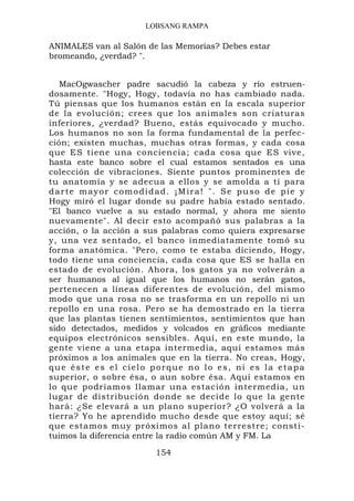 LOBSANG RAMPA

ANIMALES van al Salón de las Memorias? Debes estar
bromeando, ¿verdad? ".


   MacOgwascher padre sacudió la cabeza y río estruen-
dosamente. "Hogy, Hogy, todavía no has cambiado nada.
Tú piensas que los humanos están en la escala superior
de la evolución; crees que los animales son criaturas
inferiores, ¿verdad? Bueno, estás equivocado y mucho.
Los humanos no son la forma fundamental de la perfec-
ción; existen muchas, muchas otras formas, y cada cosa
que ES tiene una conciencia; cada cosa que ES vive,
hasta este banco sobre el cual estamos sentados es una
colección de vibraciones. Siente puntos prominentes de
tu anatomía y se adecua a ellos y se amolda a tí para
darte mayor comodidad. ¡Mira! ". Se puso de pie y
Hogy miró el lugar donde su padre había estado sentado.
"El banco vuelve a su estado normal, y ahora me siento
nuevamente". Al decir esto acompañó sus palabras a la
acción, o la acción a sus palabras como quiera expresarse
y, una vez sentado, el banco inmediatamente tomó su
forma anatómica. "Pero, como te estaba diciendo, Hogy,
todo tiene una conciencia, cada cosa que ES se halla en
estado de evolución. Ahora, los gatos ya no volverán a
ser humanos al igual que los humanos no serán gatos,
pertenecen a líneas diferentes de evolución, del mismo
modo que una rosa no se trasforma en un repollo ni un
repollo en una rosa. Pero se ha demostrado en la tierra
que las plantas tienen sentimientos, sentimientos que han
sido detectados, medidos y volcados en gráficos mediante
equipos electrónicos sensibles. Aquí, en este mundo, la
gente viene a una etapa intermedia, aquí estamos más
próximos a los animales que en la tierra. No creas, Hogy,
que éste es el cielo porque no lo es, ni es la etapa
superior, o sobre ésa, o aun sobre ésa. Aquí estamos en
lo que podríamos llamar una estación intermedia, un
lugar de distribución donde se decide lo que la gente
hará: ¿Se elevará a un plano superior? ¿O volverá a la
tierra? Yo he aprendido mucho desde que estoy aquí; sé
que estamos muy próximos al plano terrestre; consti-
tuimos la diferencia entre la radio común AM y FM. La

                        154
 