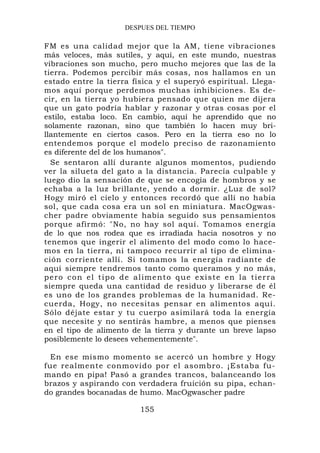 DESPUES DEL TIEMPO

FM es una calidad mejor que la AM, tiene vibraciones
más veloces, más sutiles, y aquí, en este mundo, nuestras
vibraciones son mucho, pero mucho mejores que las de la
tierra. Podemos percibir más cosas, nos hallamos en un
estado entre la tierra física y el superyó espiritual. Llega-
mos aquí porque perdemos muchas inhibiciones. Es de-
cir, en la tierra yo hubiera pensado que quien me dijera
que un gato podría hablar y razonar y otras cosas por el
estilo, estaba loco. En cambio, aquí he aprendido que no
solamente razonan, sino que también lo hacen muy bri-
llantemente en ciertos casos. Pero en la tierra eso no lo
entendemos porque el modelo preciso de razonamiento
es diferente del de los humanos".
  Se sentaron allí durante algunos momentos, pudiendo
ver la silueta del gato a la distancia. Parecía culpable y
luego dio la sensación de que se encogía de hombros y se
echaba a la luz brillante, yendo a dormir. ¿Luz de sol?
Hogy miró el cielo y entonces recordó que allí no había
sol, que cada cosa era un sol en miniatura. MacOgwas-
cher padre obviamente había seguido sus pensamientos
porque afirmó: "No, no hay sol aquí. Tomamos energía
de lo que nos rodea que es irradiada hacia nosotros y no
tenemos que ingerir el alimento del modo como lo hace-
mos en la tierra, ni tampoco recurrir al tipo de elimina-
ción corriente allí. Si tomamos la energía radiante de
aquí siempre tendremos tanto como queramos y no más,
p e r o c o n e l t i p o d e al im e n t o q u e e x i s t e e n la t i e r r a
siempre queda una cantidad de residuo y liberarse de él
es uno de los grandes problemas de la humanidad. Re-
cuerda, Hogy, no necesitas pensar en alimentos aquí.
Sólo déjate estar y tu cuerpo asimilará toda la energía
que necesite y no sentirás hambre, a menos que pienses
en el tipo de alimento de la tierra y durante un breve lapso
posiblemente lo desees vehementemente".

  En ese mismo momento se acercó un hombre y Hogy
fue realmente conmovido por el asombro. ¡Estaba fu-
mando en pipa! Pasó a grandes trancos, balanceando los
brazos y aspirando con verdadera fruición su pipa, echan-
do grandes bocanadas de humo. MacOgwascher padre

                                 155
 