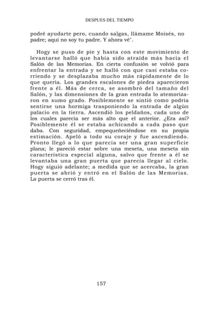 DESPUES DEL TIEMPO


podré ayudarte pero, cuando salgas, llámame Moisés, no
padre; aquí no soy tu padre. Y ahora vé".

   Hogy se puso de pie y hasta con este movimiento de
levantarse halló que había sido atraído más hacia el
Salón de las Memorias. En cierta confusión se volvió para
enfrentar la entrada y se halló con que casi estaba co-
rriendo y se desplazaba mucho más rápidamente de lo
que quería. Los grandes escalones de piedra aparecieron
frente a él. Más de cerca, se asombró del tamaño del
Salón, y las dimensiones de la gran entrada lo atemoriza-
ron en sumo grado. Posiblemente se sintió como podría
sentirse una hormiga trasponiendo la entrada de algún
palacio en la tierra. Ascendió los peldaños, cada uno de
los cuales parecía ser más alto que el anterior. ¿Era así?
Posiblemente él se estaba achicando a cada paso que
daba. Con seguridad, empequeñeciéndose en su propia
estimación. Apeló a todo su coraje y fue ascendiendo.
Pronto llegó a lo que parecía ser una gran superficie
plana; le pareció estar sobre una meseta, una meseta sin
característica especial alguna, salvo que frente a él se
levantaba una gran puerta que parecía llegar al cielo.
Hogy siguió adelante; a medida que se acercaba, la gran
puerta se abrió y entró en el Salón de las Memorias.
La puerta se cerró tras él.




                        157
 