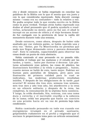 LOBSANG RAMPA

cito y desde entonces se había empeñado en conciliar las
palabras de la Biblia con lo que él sentía que era justo y
con lo que consideraba equivocado. Solía discutir consigo
mismo —como era su costumbre— todo lo relativo a eso.
No podía aceptar todo lo que estaba escrito en la Biblia
como la pura verdad. Tiempo atrás había expresado sus
dudas al abad pensando que él podría ayudarlo a resol-
verlas, aclarando su mente, pero no fue así; el abad lo
increpó en un acceso de cólera y el viejo hermano Arnal-
do fue castigado con la penitencia de lavar la vajilla del
monasterio durante toda una semana.               •
   Desde entonces, como ahora, después de haber sido
asaltado por ese violento patán, se había repetido una y
otra vez: "Señor, por Tu Misericordia no permitas que
nada nos llegue demasiado cerca y parezca demasiado
real". Esto lo calmaba, capacitándolo para observar las
cosas desde un punto de vista abstracto.
   Había caminado al azar pensando en su pasada vida.
Recordaba el trabajo por las mañanas y el estudio por las
tardes, y tanto... tanto por ilustrar o decorar. Las pin-
turas actualmente eran pobres, las cosas de plástico, las
ilustraciones horribles y la vitela o pergamino... bueno,
cuanto menos se hable de esto, tanto mejor. Podrían ser
buenas para pantallas de lámpara, pero para una
ilustración de primera calidad para lo cual se
indicaban, las modernas producciones resultaban
inútiles. Y después de las obligaciones de la tarde ¿qué
ocurría? El mismo día tras otro, semana tras semana,
mes tras mes y año tras año, los atardeceres y la cena
en un silencio solitario; y después de la cena, las
completas, la consumación de la séptima hora canónica.
Y luego, la celda desolada, fría, ventosa, con una cama
dura y estrecha y el inevitable crucifijo a la cabecera
de la cama; celda tan pequeña que hasta un convicto
en una prisión haría oír su voz de protesta bajo tales
condiciones.

  Había caminado pensando en todo eso cuando ese
energúmeno irrumpió en el privado santuario,
golpeándolo rudamente en el pecho y exigiendo que el
anciano le proporcionara tema para un artículo sensacional.
                        160
 