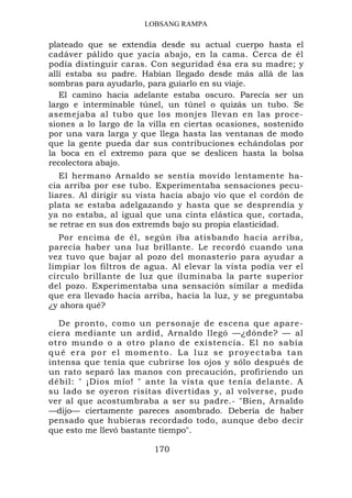 LOBSANG RAMPA

plateado que se extendía desde su actual cuerpo hasta el
cadáver pálido que yacía abajo, en la cama. Cerca de él
podía distinguir caras. Con seguridad ésa era su madre; y
allí estaba su padre. Habían llegado desde más allá de las
sombras para ayudarlo, para guiarlo en su viaje.
   El camino hacia adelante estaba oscuro. Parecía ser un
largo e interminable túnel, un túnel o quizás un tubo. Se
asemejaba al tubo que los monjes llevan en las proce-
siones a lo largo de la villa en ciertas ocasiones, sostenido
por una vara larga y que llega hasta las ventanas de modo
que la gente pueda dar sus contribuciones echándolas por
la boca en el extremo para que se deslicen hasta la bolsa
recolectora abajo.
   El hermano Arnaldo se sentía movido lentamente ha-
cia arriba por ese tubo. Experimentaba sensaciones pecu-
liares. Al dirigir su vista hacia abajo vio que el cordón de
plata se estaba adelgazando y hasta que se desprendía y
ya no estaba, al igual que una cinta elástica que, cortada,
se retrae en sus dos extremds bajo su propia elasticidad.
   Por encima de él, según iba atisbando hacia arriba,
parecía haber una luz brillante. Le recordó cuando una
vez tuvo que bajar al pozo del monasterio para ayudar a
limpiar los filtros de agua. Al elevar la vista podía ver el
círculo brillante de luz que iluminaba la parte superior
del pozo. Experimentaba una sensación similar a medida
que era llevado hacia arriba, hacia la luz, y se preguntaba
¿y ahora qué?

  De pronto, como un personaje de escena que apare-
ciera mediante un ardid, Arnaldo llegó —¿dónde? — al
otro mundo o a otro plano de existencia. El no sabía
qué era por el momento. La luz se proyectaba tan
intensa que tenía que cubrirse los ojos y sólo después de
un rato separó las manos con precaución, profiriendo un
débil: " ¡Dios mío! " ante la vista que tenía delante. A
su lado se oyeron risitas divertidas y, al volverse, pudo
ver al que acostumbraba a ser su padre.- "Bien, Arnaldo
—dijo— ciertamente pareces asombrado. Debería de haber
pensado que hubieras recordado todo, aunque debo decir
que esto me llevó bastante tiempo".

                         170
 