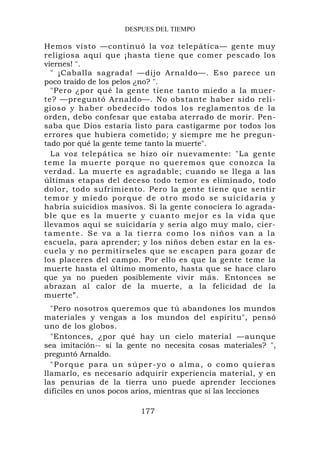 DESPUES DEL TIEMPO

Hemos visto —continuó la voz telepática— gente muy
religiosa aquí que ¡hasta tiene que comer pescado los
viernes! ".
   " ¡Caballa sagrada! —dijo Arnaldo—. Eso parece un
poco traído de los pelos ¿no? ".
   "Pero ¿por qué la gente tiene tanto miedo a la muer-
te? —preguntó Arnaldo—. No obstante haber sido reli-
gioso y h ab er obedec id o todos lo s reglament os de la
orden, debo confesar que estaba aterrado de morir. Pen-
saba que Dios estaría listo para castigarme por todos los
errores que hubiera cometido; y siempre me he pregun-
tado por qué la gente teme tanto la muerte".
   La voz telepática se hizo oír nuevamente: "La gente
t e m e l a m u e r t e p o r q u e n o q u e r e mo s q u e co no z c a l a
verdad. La muerte es agradable; cuando se llega a las
últimas etapas del deceso todo temor es eliminado, todo
dolor, todo sufrimiento. Pero la gente tiene que sentir
temor y miedo porque de otro modo se suicidaría y
habría suicidios masivos. Si la gente conociera lo agrada-
ble que es la muerte y cuanto mejor es la vida que
llevamos aquí se suicidaría y sería algo muy malo, cier-
tamente. Se va a la tierra como los niños van a la
escuela, para aprender; y los niños deben estar en la es-
cuela y no permitírseles que se escapen para gozar de
los placeres del campo. Por ello es que la gente teme la
muerte hasta el último momento, hasta que se hace claro
que ya no pueden posiblemente vivir más. Entonces se
abrazan al calor de la muerte, a la felicidad de la
muerte”.
  "Pero nosotros queremos que tú abandones los mundos
materiales y vengas a los mundos del espíritu", pensó
uno de los globos.
  "Entonces, ¿por qué hay un cielo material —aunque
sea imitación-- si la gente no necesita cosas materiales? ",
preguntó Arnaldo.
  "Porque para un súper-yo o alma, o como quieras
llamarlo, es necesario adquirir experiencia material, y en
las penurias de la tierra uno puede aprender lecciones
difíciles en unos pocos arios, mientras que si las lecciones

                               177
 