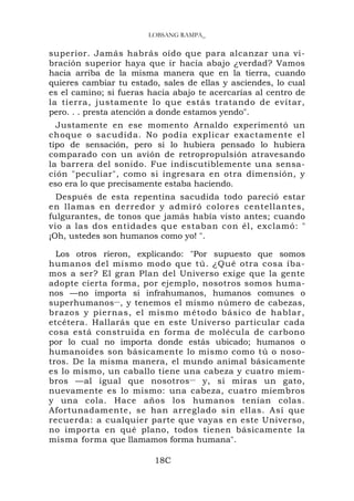 LOBSANG RAMPA_

superior. Jamás habrás oído que para alcanzar una vi-
bración superior haya que ir hacia abajo ¿verdad? Vamos
hacia arriba de la misma manera que en la tierra, cuando
quieres cambiar tu estado, sales de ellas y asciendes, lo cual
es el camino; si fueras hacia abajo te acercarías al centro de
la tierra, justamente lo que estás tratando de evitar,
pero. . . presta atención a donde estamos yendo".
  Justamente en ese momento Arnaldo experimentó un
choque o sacudida. No podía explicar exactamente el
tipo de sensación, pero si lo hubiera pensado lo hubiera
comparado con un avión de retropropulsión atravesando
la barrera del sonido. Fue indiscutiblemente una sensa-
ción "peculiar", como si ingresara en otra dimensión, y
eso era lo que precisamente estaba haciendo.
  Después de esta repentina sacudida todo pareció estar
en llamas en derredor y admiró colores centellantes,
fulgurantes, de tonos que jamás había visto antes; cuando
vio a las dos entidades que estaban con él, exclamó: "
¡Oh, ustedes son humanos como yo! ".

  Los otros rieron, explicando: "Por supuesto que somos
humanos del mismo modo que tú. ¿Qué otra cosa íba-
mos a ser? El gran Plan del Universo exige que la gente
adopte cierta forma, por ejemplo, nosotros somos huma-
nos —no importa si infrahumanos, humanos comunes o
superhumanos — , y tenemos el mismo número de cabezas,
brazos y piernas, el mismo método básico de hablar,
etcétera. Hallarás que en este Universo particular cada
cosa está construida en forma de molécula de carbono
por lo cual no importa donde estás ubicado; humanos o
humanoides son básicamente lo mismo como tú o noso-
tros. De la misma manera, el mundo animal básicamente
es lo mismo, un caballo tiene una cabeza y cuatro miem-
bros —al igual que nosotros — y, si miras un gato,
nuevamente es lo mismo: una cabeza, cuatro miembros
y una cola. Hace años los humanos tenían colas.
Afortunadamente, se han arreglado sin ellas. Así que
recuerda: a cualquier parte que vayas en este Universo,
no importa en qué plano, todos tienen básicamente la
misma forma que llamamos forma humana".

                         18C
 