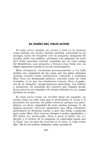 EL SUEÑO DEL VIEJO AUTOR

   El viejo autor soñaba un sueño y ésta es la manera
cómo soñaba ese sueño. Estaba sentado, sostenido en su
antigua cama de hospital con la pequeña máquina de
escribir sobre las rodillas. ¿Conocen esa máquina de escri
bír? Color amarillo canario, regalada por su viejo amigo
Hy Mendelson, una pequeña y liviana cosa linda con un
alegre repiqueteo cuando se la usa correctamente.
  Miss Cleopatra, reclinada perezosamente a su lado
soñaba con cualquiera de las cosas que las gatas siamesas
sueñan cuando están satisfechas, calientes y cómodas
Miss Cleo, no demasiado política, roncaba como un viejo
trombón, si es que los trombones roncan. Pero el golpe-
teo de la máquina, inexpertamente manejada, era tedioso
y monótono. El zumbido del tránsito que llegaba desde
fuera parecía un enjambre de abejas libando en un campo
de flores en verano.
   El viejo autor tenía un terrible dolor de espalda. Lo
sentía como un leño roto que le presionaba la carne y le
pinchaba los nervios. No podía moverse porque era para-
pléjico, es decir, impedido de usar ambas piernas. Y, de
alguna manera, moverse implicaría que Miss Cleopatra
perturbara su hermoso sueño, y que una linda y pequeña
gata como Miss Cleo tuviera siempre sueños agradables y
NO debía ser molestada. Poco a poco el dolo r iba ce-
diendo y el teclear de la máquina se espaciaba hasta que
al final, con un dejo de acritud en el tono, el viejo autor
dijo: "Sal de mi camino, máquina, estoy cansado de

                        185
 