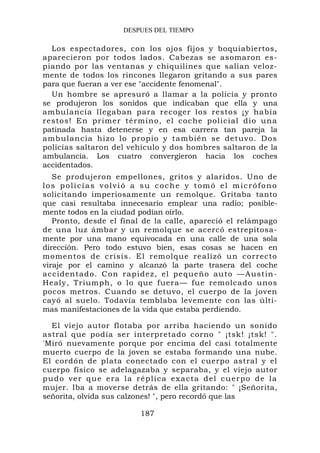 DESPUES DEL TIEMPO

  Los espectadores, con los ojos fijos y boquiabiertos,
aparecieron por todos lados. Cabezas se asomaron es-
piando por las ventanas y chiquilines que salían veloz-
mente de todos los rincones llegaron gritando a sus pares
para que fueran a ver ese "accidente fenomenal".
  Un hombre se apresuró a llamar a la policía y pronto
se produjeron los sonidos que indicaban que ella y una
ambulancia llegaban para recoger los restos ¡y había
restos! En primer tér mino, el coche policial dio una
patinada hasta detenerse y en esa carrera tan pareja la
ambulancia hizo lo pr opio y también se det uvo. Do s
policías saltaron del vehículo y dos hombres saltaron de la
ambulancia. Los cuatro convergieron hacia los coches
accidentados.
   Se produjeron empellones, gritos y alaridos. Uno de
los policías volvió a su coche y tomó el micrófono
solicitando imperiosamente un remolque. Gritaba tanto
que casi resultaba innecesario emplear una radio; posible-
mente todos en la ciudad podían oírlo.
   Pronto, desde el final de la calle, apareció el relámpago
de una luz ámbar y un remolque se acercó estrepitosa-
mente por una mano equivocada en una calle de una sola
dirección. Pero todo estuvo bien, esas cosas se hacen en
momentos de crisis. El remolque realizó un correcto
viraje por el camino y alcanzó la parte trasera del coche
accident ad o. Con rap idez, el peq ueño auto —Austin-
Healy, Triumph, o lo que fuera— fue remolcado unos
pocos metros. Cuando se detuvo, el cuerpo de la joven
cayó al suelo. Todavía temblaba levemente con las últi-
mas manifestaciones de la vida que estaba perdiendo.

  El viejo autor flotaba por arriba haciendo un sonido
astral que podía ser interpretado corno " ¡tsk! ¡tsk! ".
'Miró nuevamente porque por encima del casi totalmente
muerto cuerpo de la joven se estaba formando una nube.
El cordón de plata conectado con el cuerpo astral y el
cuerpo físico se adelagazaba y separaba, y el viejo autor
pudo ver que era la réplica exacta del cuerpo de la
mujer. Iba a moverse detrás de ella gritando: " ¡Señorita,
señorita, olvida sus calzones! ", pero recordó que las

                        187
 