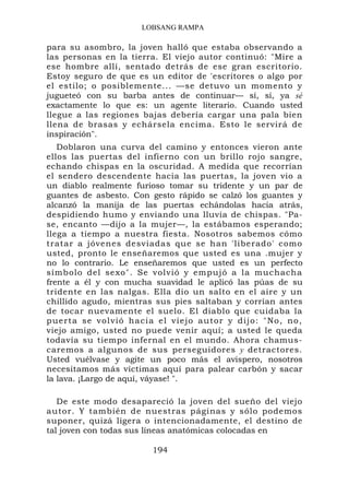 LOBSANG RAMPA

para su asombro, la joven halló que estaba observando a
las personas en la tierra. El viejo autor continuó: "Mire a
ese hombre allí, sentado detrás de ese gran escritorio.
Estoy seguro de que es un editor de 'escritores o algo por
el estilo; o posiblemente... —se detuvo un momento y
jugueteó con su barba antes de continuar— sí, sí, ya sé
exactamente lo que es: un agente literario. Cuando usted
llegue a las regiones bajas debería cargar una pala bien
llena de brasas y echársela encima. Esto le servirá de
inspiración".
   Doblaron una curva del camino y entonces vieron ante
ellos las puertas del infierno con un brillo rojo sangre,
echando chispas en la oscuridad. A medida que recorrían
el sendero descendente hacia las puertas, la joven vio a
un diablo realmente furioso tomar su tridente y un par de
guantes de asbesto. Con gesto rápido se calzó los guantes y
alcanzó la manija de las puertas echándolas hacia atrás,
despidiendo humo y enviando una lluvia de chispas. "Pa-
se, encanto —dijo a la mujer—, la estábamos esperando;
llega a tiempo a nuestra fiesta. Nosotros sabemos cómo
tratar a jóvenes desviadas que se han 'liberado' como
usted, pronto le enseñaremos que usted es una .mujer y
no lo contrario. Le enseñaremos que usted es un perfecto
símbolo del sexo". Se volvió y empujó a la muchacha
frente a él y con mucha suavidad le aplicó las púas de su
tridente en las nalgas. Ella dio un salto en el aire y un
chillido agudo, mientras sus pies saltaban y corrían antes
de tocar nuevamente el suelo. El diablo que cuidaba la
puerta se vol vió haci a el vi ejo autor y dijo: "No, no,
viejo amigo, usted no puede venir aquí; a usted le queda
todavía su tiempo infernal en el mundo. Ahora chamus-
caremos a algunos de sus perseguidores y detractores.
Usted vuélvase y agite un poco más el avispero, nosotros
necesitamos más víctimas aquí para palear carbón y sacar
la lava. ¡Largo de aquí, váyase! ".

   De este modo desapareció la joven del sueño del viejo
autor. Y también de nuestras páginas y sólo podemos
suponer, quizá ligera o intencionadamente, el destino de
tal joven con todas sus líneas anatómicas colocadas en

                        194
 