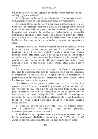 ,C)BSANG RAMPA

en el infierno. Estoy seguro de poder ofrecerle un buen
trabajo. ¿Qué me dice? ".
    El viejo autor lo miró, replicando: "No conozco eso,
seguramente esto es una cueva que sirve de vaciadero".
    El señor Satanás lo miró aún más satánicamente y se
escarbó los dientes con una astilla de algún viejo ataúd
que había acertado a pasar en su camino. A medida que
hurgaba sus dientes la astilla se carbonizaba y despedía
pequeñas chispas como hace toda madera podrida. Algu-
nas de las chispas cayeron en dirección en donde se
hallaba el autor, quien con toda presteza se apartó de
ellas.
   Satanás insistió: "Usted escribe una enormidad, viejo
hombre, y eso es lo que yo quiero. En realidad, podría
trabajar muy bien c o n usted y usted sab e que tengo
mucho para ofrecerle.-¿Qué es lo que quiere? ¿Señoras
o muñecas, o como ustedes las llamen? ¿Párvulos? No,
por favor, no vomite aquí, ello provocaría un hedor inso-
portable con la prensa lo hace. ¿Qué otra cosa quiere
usted? ".
    El viejo autor sentía náuseas ante la idea de los párvu-
los que le estaban ofreciendo; luego pensé en las señoras
o m u ñ eca s, p ro st i t utas o lo qu e fu ere, y ta mpoco le
parecieron muy atractivas. Después de todo, todos saben
los líos que hacen mis mujeres...
    "Le diré qué -Hijo el diablo con un brillo en los
ojos—; ya sé lo que e usted le gustaría. ¿Qué me dice de
un racimo de mujeres de la Liberación Femenina y así
podría enseñarles que la liberación de las mujeres cierta-
mente es una cosa estúpida? Sí, puedo darle cualquier
número de mujeres liberadas, algunas de ellas horribles,
también. Diga usted sólo una palabra y tendrá tantas
como quiera".
    El viejo autor enojado contestó: "No, no quiero muje-
res     Liberadas.         Mándelas      tan   como     pueda,
m a n t é n galas fuera de mi camino".
    El diablo río estrepitosamente y sus ojos mostraron un
brillo realmente diabólico cuando gritó: " ¡Ya sé. ya sé!
¿Qué le parece unas cuantos de los que pertenecen a los

                           19
 
