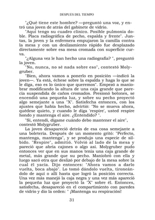 DESPUES DEL TIEMPO

    "¿Qué tiene este hombre? —preguntó una voz, y en-
tró una joven de atrás del gabinete de vidrio.
    "Aquí tengo su cuadro clínico. Posible pulmonía do-
ble. Placa radiográfica de pecho, espalda y frente". Jun-
tas, la joven y la enfermera empujaron la camilla contra
la mesa y con un deslizamiento rápido fue desplazado
directamente sobre esa mesa cromada con superficie cur-
va.
    "¿Alguna vez le han hecho una radiografía? ", preguntó
la joven.
    "No, nunca, no sé nada sobre eso", contestó Moly-
gruber.
    "Bien, ahora vamos a ponerlo en posición —indicó la
joven—. Ya está, échese sobre la espalda y haga lo que se
le diga, eso es lo único que queremos". Empezó a manio-
brar modificando la altura de una caja grande que pare-
cía suspendida de caños cromados. Presionó botones, se
encendió una pequeña luz, y sobre su pecho proyectó
algo semejante a una "X". Satisfecha entonces, con los
ajustes que había hecho, advirtió: "No se mueva ahora,
quédese quieto, y cuando le diga 'respire', usted respire
hondo y mantenga el aire. ¿Entendido? ".
    "Sí, entendí, dígame cuándo debo mantener el aire",
contestó Molygruber.
    La joven desapareció detrás de esa cosa semejante a
una boletería. Después de un momento gritó: "Perfecto,
mantenga, mantenga", y se produjo una especie de sil-
bido. "Respire", admitió. Volvió al lado de la mesa y
pareció que abría cajones o algo así. Molygruber pudo
entonces ver que en sus manos tenía una caja grande de
metal, más grande que su pecho. Maniobró con ella y
luego sacó otra que deslizó por debajo de la mesa sobre la
cual él yacía. Dijo entonces: "Ahora vamos a darlo
vuelta, boca abajo". Lo tomó dándolo vuelta, tironeán-
dolo de aquí o allí hasta que logró la posición correcta.
Una vez más manejó la caja negra y una vez más apareció
la pequeña luz que proyectó la "X" sobre él. Entonces,
satisfecha, desapareció en el compartimiento con paredes
de vidrio y dio la orden: " ¡Mantenga su respiración!

                         31
 