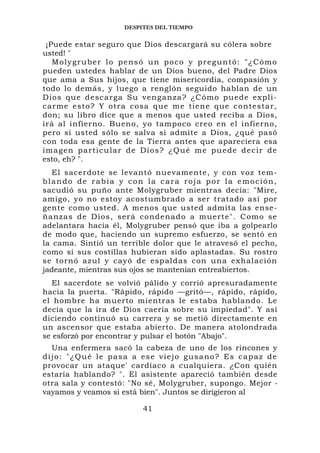 DESPITES DEL TIEMPO

  ¡Puede estar seguro que Dios descargará su cólera sobre
usted! "
    Molygruber lo pensó un poco y preguntó: "¿Cómo
pueden ustedes hablar de un Dios bueno, del Padre Dios
que ama a Sus hijos, que tiene misericordia, compasión y
todo lo demás, y luego a renglón seguido hablan de un
Dios que d escarga Su venganza? ¿Cómo pu ede expli-
carme esto ? Y otra cosa que me tiene que c ontestar,
don; su libro dice que a menos que usted reciba a Dios,
irá al infierno. Bueno, yo tampoco creo en el infierno,
pero si usted sólo se salva si admite a Dios, ¿qué pasó
con toda esa gente de la Tierra antes que apareciera esa
i m a g e n p a r t i c u l a r d e Di o s ? ¿Qu é me pu ede decir de
esto, eh? ".
   El sacerdote se levantó nuevamente, y con voz tem-
blando de rabia y con la cara roja por la emoción,
sacudió su puño ante Molygruber mientras decía: "Mire,
amigo, yo no estoy acostumbrado a ser tratado así por
gente como usted. A menos que usted admita las ense-
ñanzas de Dios, será condenad o a muerte". Como se
adelantara hacia él, Molygruber pensó que iba a golpearlo
de modo que, haciendo un supremo esfuerzo, se sentó en
la cama. Sintió un terrible dolor que le atravesó el pecho,
como si sus costillas hubieran sido aplastadas. Su rostro
se tornó azul y cayó de espaldas con una exhalación
jadeante, mientras sus ojos se mantenían entreabiertos.
   El sacerdote se volvió pálido y corrió apresuradamente
hacia la puerta. "Rápido, rápido —gritó—, rápido, rápido,
el hombre ha muerto mientras le estaba hablando. Le
decía que la ira de Dios caería sobre su impiedad". Y así
diciendo continuó su carrera y se metió directamente en
un ascensor que estaba abierto. De manera atolondrada
se esforzó por encontrar y pulsar el botón "Abajo".
    Una enfermera sacó la cabeza de uno de los rincones y
d i j o : " ¿ Q u é l e p a s a a e s e v i e j o gu s a n o ? E s c a p a z d e
provocar un ataque' cardíaco a cualquiera. ¿Con quién
estaría hablando? ". El asistente apareció también desde
otra sala y contestó: "No sé, Molygruber, supongo. Mejor -
vayamos y veamos si está bien". Juntos se dirigieron al

                                  41
 
