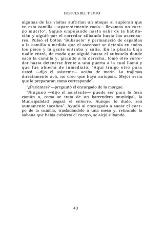DESPUES DEL TIEMPO

algunas de las visitas sufrirían un ataque si supieran que
en esta camilla —aparentemente vacía— llevamos un cuer-
po muerto". Siguió empujando hasta salir de la habita-
ción y siguió por el corredor silbando hasta los ascenso-
res. Pulsó el botón "Subsuelo" y permaneció de espaldas
a la camilla a medida que el ascensor se detenía en todos
los pisos y la gente entraba y salía. En la planta baja
nadie entró, de modo que siguió hasta el subsuelo donde
sacó la camilla y, girando a la derecha, tomó otro corre-
dor hasta detenerse frente a una puerta a la cual llamó y
que fue abierta de inmediato. " A quí traigo otro par a
usted —dijo el asistente— acaba de morir. Lo trajimos
directamente acá, no creo que haya autopsia. Mejor sería
que lo prepararan como corresponde".
  "¿Parientes? —preguntó el encargado de la morgue.
  "Ninguno —dijo el asistente— puede ser para la fosa
común o, como se trata de un barrendero municipal, la
Municipalidad pagará el entierro. Aunque lo dudo, son
sumamente tacaños". Ayudó al encargado a sacar el cuer-
po de la camilla, trasladándolo a una mesa y, retirando la
sábana que había cubierto el cuerpo, se alejó silbando.




                        43
 