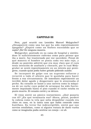 CAPITULO III

   Pero, ¿qué ocurrió con Leonides Manuel Molygruber?
¿Desapareció como una luz que ha sido repentinamente
apagada? ¿Expiró com o un fósfor o encendid o que se
sopla? ¡No! De ninguna manera.
   Molygruber, postrado en su cama de hospital y sintién-
dose lo suficientemente enfermo como para pensar que
iba a morir, fue trastornado por ese sacerdote. Pensó de
qué man er a el ho mbr e se po nía cada ve z m ás rojo, y
desde su posición advirtió que era muy claro que el cura
tenía intención de asaltarlo y chocarlo, por lo cual Moly-
gruber se sentó repentinamente en un intento por prote-
gerse, cuando quizá podía haber gritado pidiendo auxilio.
   S e i n c o r p o r ó d e g o lp e c o n u n s u p r e m o e s f u e r z o y
recurrió a todo el ali e nto que l e quedaba para h acer
frente a esa circunstancia. De inmediato experimentó un
terrible dolor agudo y desgarrante que le atravesaba el
pecho. Su corazón se lanzó a una carrera como la máqui-
na de un coche cuyo pedal de arranque ha sido fuerte-
mente impulsado hasta el piso cuando el coche estaba en
punto muerto. El corazón corrió y se detuvo.
  El viejo sintió un pánico instantáneo. ¿Qué pasaría
con él? ¿En qué terminaría eso? Ahora, pensó, perderé
la cabeza como la vela que solía despabilar cuando era
chico en casa, en la única casa que había conocido como
huérfano. Su terror fue indescriptible, sintió que sus
nervios estallaban, como si alguien tratara de darlo vuelta
como se imaginaba podía sentirse un conejo —si uh

                                 45
 