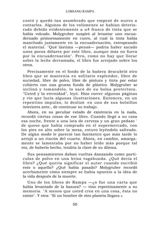 LOBSANG RAMPA

contó y quedó tan asombrado que empezó de nuevo a
contarlos. Algunos de los volúmenes se habían deterio-
rado debido evidentemente a u4 frasco de tinta que se
había volcado. Molygruber suspiró al levantar uno encua-
dernado primorosamente en cuero, al cual la tinta había
manchado justamente en la encuadernación, estropeando
el material. "Qué lástima —pensó— podría haber sacado
unos pocos dólares por este libro, aunque más no fuera
por la encuadernación". Pero, como no hay que llorar
sobre la leche derramada, el libro fue arrojado sobre los
otros.
    Precisamente en el fondo de la bañera descubrió otro
 libro que se mantenía en solitario esplendor, libre de
 suciedad, libre de polvo, libre de pintura y tinta por estar
 cubierto con una gruesa funda de plástico. Molygruber se
 inclinó y tomándolo, lo sacó de su bolsa protectora.
 "Usted y la eternidad", leyó. Hizo correr algunas páginas
 y vio que lucía algunas ilustraciones. Entonces, en un
 repentino impulso, lo deslizó . en uno de sus bolsillos
 interiores ante., de continuar su trabajo.
    Ahora, en su peculiar estado de existencia en la nada,
recordó ciertas cosas de ese libro. Cuando llegó a su casa
esa noche, frente a una lata de cerveza y un gran pedazo '
de queso que había comprado en el supermercado, con
los pies en alto sobre la mesa, estuvo leyéndolo salteado.
De algún modo le pareció tan fantástico que más tarde lo
arrojó a un rincón del cuarto. Ahora, en cambio, amarga-
mente se lamentaba por no haber leído más porque tal
vez, de haberlo hecho, tendría la clave de su dilema.
   Sus pensamientos daban vueltas danzando como partí-
culas de polvo en una brisa vagabunda. ¿Qué decía el
libro? ¿Qué quería significar el autor cuando escribió
esto o aquello? ¿Qué había pasado? Molygruber recordó
acerbamente cómo siempre se había opuesto a la idea de
la vida después de la muerte.
  Uno de los libros de Rampa —¿o fue una carta que
había levantado de la basura? — vino repentinamente a su
memoria. "A menos que usted crea en una cosa, ésta no
existe". Y otra: "Si un hombre de otro planeta llegara a

                          50
 