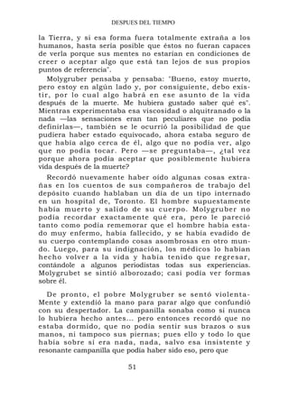DESPUES DEL TIEMPO

la Tierra, y si esa forma fuera totalmente extraña a los
humanos, hasta sería posible que éstos no fueran capaces
de verla porque sus mentes no estarían en condiciones de
creer o aceptar algo que está tan lejos de sus propios
puntos de referencia".
     Molygruber pensaba y pensaba: "Bueno, estoy muerto,
pero estoy en algún lado y, por consiguiente, debo exis-
t i r , p o r l o c u a l a l go ha b r á e n e se a s u n t o d e l a v i d a
después de la muerte. Me hubiera gustado saber qué es".
Mientras experimentaba esa viscosidad o alquitranado o la
nada —las sensaciones eran tan peculiares que no podía
definirlas—, también se le ocurrió la posibilidad de que
pudiera haber estado equivocado, ahora estaba seguro de
que había algo cerca de él, algo que no podía ver, algo
que no podía tocar. Pero —se preguntaba—, ¿tal ve z
porque ahora podía aceptar que posiblemente hubiera
vida después de la muerte?
   Recordó nuevamente haber oído algunas cosas extra-
ñas en los cuentos de sus compañeros de trabajo del
depósito cuando hablaban un día de un tipo internado
en un hospital de, Toronto. El hombre supuestamente
había muerto y salido de su cuerpo. Molygruber no
podía recordar exactamente qué era, pero le pareció
tanto como podía rememorar que el hombre había esta-
do muy enfermo, había fallecido, y se había evadido de
su cuerpo contemplando cosas asombrosas en otro mun-
do. Luego, para su indignación, los médicos lo habían
h e c h o v o l ve r a l a v i d a y h a b ía t e n i d o q u e r e g r e s a r ,
contándole a algunos periodistas todas sus experiencias.
Molygrubet se sintió alborozado; casi podía ver formas
sobre él.
  D e p r o nt o , e l p o b r e M o l y g r u b e r s e se n t ó v i o l e n t a -
Mente y extendió la mano para parar algo que confundió
con su despertador. La campanilla sonaba como si nunca
lo hubiera hecho antes... pero entonces recordó que no
estaba dormido, que no podía sentir sus brazos o sus
manos, ni tampoco sus piernas; pues ello y todo lo que
había sobre sí era nada, nada, salvo esa insistente y
resonante campanilla que podía haber sido eso, pero que

                                   51
 