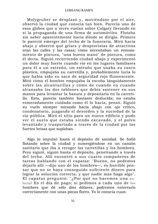 LOBSANG RAMPA

   Molygruber se desplazó y, moviéndose por el aire,
observó la ciudad que conocía tan bien. Parecía uno de
esos globos que a veces vuelan sobre Calgary llevando en
sí la propaganda de una firma de automóviles. Flotaba
sin saber aparentemente hacia dónde se dirigía. Primero
le pareció emerger del techo de la funeraria. Miró hacia
abajo y observó qué grises y desprovistas de atractivos
eran las calles y las casas; cómo necesitaban un remoza-
miento de pintura, "una buena mano" de pintura, como
él decía. Siguió recorriendo ciudad abajo y experimentó
un dolor muy fuerte cuando vio en los lugares familiares
para él a un extraño, un extraño que usaba su casco
plástico, empujaba su carretilla y, probablemente lucía lo
que había sido su saco de seguridad rojo fluorescente.
Miró cómo el hombre empujaba la escoba lánguidamente
sobre las alcantarillas y cómo de cuando en cuando
alcanzaba los dos tablones que debía sostener en sus
manos para levantar la basura y depositarla en la carreti-
lla. Esta, parecía también bastante deslucida; no estaba
esmeradamente cuidada como él lo hacía, pensó. Siguió
su vuelo siempre mirando hacia abajo con ojo crítico,
condenatorio, juzgando el desorden y la suciedad de la
vía pública. Miró el sitio para un nuevo edificio y pudo
ver el suelo que estaba siendo excavado, y el polvo
levantado y trasportado a través de la ciudad por las
fuertes brisas que soplaban.

   Algo lo impulsó hasta el depósito de sanidad. Se halló
flotando sobre la ciudad y sumergiéndose en un camión
sanitario que iba a recoger las carretillas y los hombres.
Pero siguió, siguió hasta el depósito, penetrando a través
del techo. Allí encontró a sus cuatro compañeros de
tareas hablando con el capataz: "Bueno, no podemos
dejarlo allí —dijo uno de los hombres—, es horrible pen-
sar que no se haya conseguido suficiente dinero para
lograr la solución correcta, y que nadie más haga algo".
E l c a p a t a z p r e g u n t ó : " ¿ P o r q u é no h a c e m o s u n a c o -
lecta? Es el día de pago; si pedimos a cada uno de los
hombres que dé sólo diez dólares, podremos enterrarlo
correctamente con unas pocas flores. Yo lo conocía cuan-

                                  56
 