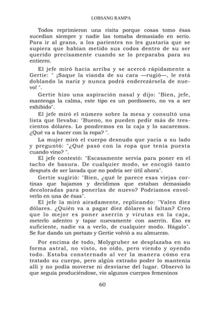 LOBSANG RAMPA

   Todos reprimieron una risita porque cosas tomo ésas
sucedían siempre y nadie las tomaba demasiado en serio.
Para ir al grano, a los parientes no les gustaría que se
supiera que habían metido sus codos dentro de su ser
querido precisamente cuando se lo preparaba para su
entierro.
    El jefe miró hacia arriba y se acercó rápidamente a
Gertie: " ¡Saque la vianda de su cara —rugió—, le está
doblando la nariz y nunca podrá enderezársela de nue-
vo! ".
    Gertie hizo una aspiración nasal y dijo: "Bien, jefe,
mantenga la calma, este tipo es un pordiosero, no va a ser
exhibido".
    El jefe miró el número sobre la mesa y consultó una
lista que llevaba: "Bueno, no pueden pedir más de tres-
cientos dólares. Lo pondremos en la caja y lo sacaremos.
¿Qué va a hacer con la ropa? ".
    La mujer miró el cuerpo desnudo que yacía a su lado
y preguntó: "¿Qué pasó con la ropa que tenía puesta
cuando vino? ".
    El jefe contestó: "Escasamente servía para poner en el
tacho de basura. De cualquier modo, se encogió tanto
después de ser lavada que no podría ser útil ahora".
    Gertie sugirió: "Bien, ¿qué le parece esas viejas cor-
tinas que bajamos y decidimos que estaban demasiado
decoloradas para ponerlas de nuevo? Podríamos envol-
verlo en una de ésas".
    El jefe la miró airadamente, replicando: "Valen diez
dólares. ¿Quién va a pagar diez dólares si faltan? Creo
q u e l o m e jo r e s p o n e r a s e r r í n y v i r u t a s e n l a c a j a ,
meterlo adentro y tapar nuevamente con aserrín. Eso es
suficiente, nadie va a verlo, de cualquier modo. Hágalo".
Se fue dando un portazo y Gertie volvió a su almuerzo.
    Por encima de todo, Molygruber se desplazaba en su
forma astral, no visto, no oído, pero viendo y oyendo
todo. Estaba consternado al ver la manera cómo era
tratado su cuerpo, pero algún extraño poder lo mantenía
allí y no podía moverse ni desviarse del lugar. Observó lo
que seguía produciéndose, vio algunos cuerpos femeninos

                                  60
 