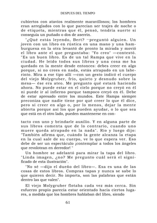 DESPUES DEL TIEMPO

cubiertos con atavíos realmente maravillosos; los hombres
eran arreglados con lo que parecían ser trajes de noche o
de etiqueta, mientras que él, pensó, tendría suerte si
conseguía un puñado o dos de aserrín.
   "¿Qué estás leyendo, Bert? —preguntó alguien. Un
joven con un libro en rústica en una mano y una ham-
burguesa en la otra levantó de pronto la mirada y movió
el libro ante el que preguntaba: "Yo creo" —contestó.
"Es un buen libro. Es de un tal Rampa que vive en la
ciudad. He leído todos sus libros y una cosa me ha
quedado en la mente desde entonces: debes creer en algo
porque, si no crees en nada, estás atrapado en un labe-
rinto. Mira a ese tipo allí —con un gesto indicó el cuerpo
del viejo M olygruber, frío, quiet o y desnudo sobre la
mesa— ése era ateo. Me pregunto qué estará haciendo
ahora. No puede estar en el cielo porque no creyó en él
ni puede ir al infierno porque tampoco creyó en él. Debe
de estar apresado entre los mundos. Este Hampa siempre
preconiza que nadie tiene por qué creer lo que él dice,
pero sí creer en algo o, por lo menos, dejar la mente
abierta porque así los que pueden ayudar, o lo que sea
que está en el otro lado, pueden mantenerse en con-

tacto con uno y brindarle auxilio. Y en alguna parte de
sus libros comenta que de lo contrario, cuando uno
muere que da atrapad o en la nada". Rio y luego dijo:
"También afirma que, cuándo la gente alcanza la etapa
en la cual sale de su cuerpo, ve lo que espera ver. Eso
debe de ser un espectáculo ¡contemplar a todos los ángeles
que revolotean en derredor! "
    Un hombre se adelantó para mirar la tapa del libro.
" L i n d a i ma g e n , ¿ n o ? M e p r e g u n to c u á l s e r á e l s i g n i -
ficado de esta ilustración".
    "No sé —dijo el dueño del libro—. Esa es una de las
cosas de estos libros. Compras tapas y nunca se sabe lo
que quieren decir. No importa, son las palabras que están
dentro las que valen".
  El viejo Molygruber flotaba cada vez más cerca. Sin
esfuerzo propio parecía estar orientado hacia ciertos luga-
res, a medida que los hombres hablaban del libro, siendo

                                61
 