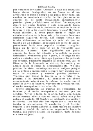 LOBSANG RAMPA
por cordones invisibles. Cuando la caja era empujada
hacia afuera, Molygruber en su forma astral era
arrastrado al mismo tiempo y no podía decir nada. En
cambio, se mantenía alrededor de diez pies sobre su
cuerpo; así se halló atravesando invisiblemente
paredes, pisos y Cielorrasos. Al final, fue empujado
dentro del coche fúnebre y éste desplazado hacia
afuera. El Director de la funeraria se inclinó desde el
fúnebre y dijo a los cuatro hombres: "¿Listo? Muy bien,
vamos entonces". El coche partió desde el lugar de
estacionamiento de la funeraria y los cuatro hombres
doloridos siguieron detrás. Los coches tenían los
faroles delanteros encendidos en señal de que se
trataba de un entierro; al costado del coche de acom-
pañamiento lucía una pequeña bandera triangular
fijada en la parte superior de la ventanilla que
indicaba: "Funeral". Esto significaba que podía
superar las luces del tránsito y la policía no podía
detenerlos. Avanzaban poco a poco, a lo largo de las
calles atestadas, ante niños que jugaban en los patios de
sus escuelas. Finalmente llegaron al cementerio. Allí el
Director de la funeraria se detuvo, descendió y se
acercó hasta el coche de acompañamiento. "No nos
pierdan de vista, manténganse cerca —dijo— porque
en la próxima intersección siempre hay alguien que
trata de alejarnos y ustedes pueden perderse.
Tenemos que tomar la tercera a la derecha y la
primera a la izquierda". El conductor del coche
acompañante asintió con la cabeza, de modo que el
Director volvió al fúnebre. Nuevamente arrancaron con
el coche acompañante casi a la cola.
   Pronto alcanzaron las puertas del cementerio. El
fúnebre y el coche acompañante entraron por un
sendero. Arriba y fuera de la orilla había una tumba
recientemente abierta con un marco sobre ella y las
poleas al costado. El fúnebre se adelantó, dio vuelta y
retrocedió. Dos hombres que esperaban al lado de la
tumba se adelantaron. El conductor y el Director
bajaron y los cuatro abrieron la parte trasera del fúnebre
sacando el ataúd. Se .volvieron, regresando hacia la
tumba. Los cuatro deudos los siguieron. "Este hombre
era ateo —dijo el
                        64
 