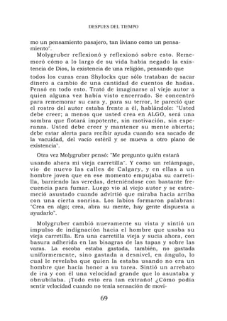 DESPUES DEL TIEMPO


mo un pensamiento pasajero, tan liviano como un pensa-
miento".
  Molygruber reflexionó y reflexionó sobre esto. Reme-
moró cómo a lo largo de su vida había negado la exis-
tencia de Dios, la existencia de una religión, pensando que
todos los curas eran Shylocks que sólo trataban de sacar
dinero a cambio de una cantidad de cuentos de hadas.
Pensó en todo esto. Trató de imaginarse al viejo autor a
quien alguna vez había visto encerrado. Se concentró
para rememorar su cara y, para su terror, le pareció que
el rostro del autor estaba frente a él, hablándole: "Usted
debe creer; a menos que usted crea en ALGO, será una
sombra que flotará impotente, sin motivación, sín espe-
ranza. Usted debe creer y mantener su mente abierta;
debe estar alerta para recibir ayuda cuando sea sacado de
la vacuidad, del vacío estéril y se mueva a otro plano de
existencia".
    Otra vez Molygruber pensó: "Me pregunto quién estará
usando ahora mi vieja carretilla". Y como un relámpago,
v i o . de nuevo las calles de Ca lg ary, y en ellas a un
hombre joven que en ese momento empujaba su carreti-
lla, barriendo las veredas, deteniéndose con bastante fre-
cuencia para fumar. Luego vio al viejo autor y se estre-
meció asustado cuando advirtió que miraba hacia arriba
con una cierta sonrisa. Los labios formaron palabras:
"Crea en algo; crea, abra su mente, hay gente dispuesta a
ayudarlo".
   Molygruber cambió nuevamente su vista y sintió un
impulso de indignación hacia el hombre que usaba su
vieja carretilla. Era una carretilla vieja y sucia ahora, con
basura adherida en las bisagras de las tapas y sobre las
varas. La escoba estaba gastada, también, no gastada
uniformemente, sino gastada a desnivel, en ángulo, lo
cual le revelaba que quien la estaba usando no era un
hombre que hacía honor a su tarea. Sintió un arrebato
de ira y con él una velocidad grande que lo asustaba y
obnubilaba. ¡Todo esto era tan extraño! ¿Cómo podía
sentir velocidad cuando no tenía sensación de movi-

                          69
 