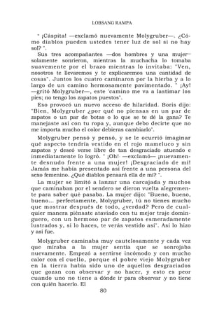 LOBSANG RAMPA

  " ¡Cáspita! —exclamó nuevamente Molygruber—. ¿Có-
mo diablos pueden ustedes tener luz de sol si no hay
sol? ".
   Sus tres acompañantes —dos hombres y una mujer—
solamente sonrieron, mientras la muchacha lo tomaba
suavemente por el brazo mientras lo invitaba: "Ven,
nosotros te llevaremos y te explicaremos una cantidad de
cosas". Juntos los cuatro caminaron por la hierba y a lo
largo de un camino hermosamente pavimentado. " ¡Ay!
—gritó Molygruber—, este 'camino me va a lastimar los
pies; no tengo los zapatos puestos".
   Eso provocó un nuevo acceso de hilaridad. Boris dijo:
"Bien, Molygruber ¿por qué no piensas en un par de
zapatos o un par de botas o lo que se te dé la gana? Te
manejaste así con tu ropa y, aunque debo decirte que no
me importa mucho el color debieras cambiarlo".
   Molygruber pensó y pensó, y se le ocurrió imaginar
qué aspecto tendría vestido en el rojo mameluco y sin
zapatos y deseó verse libre de tan desgraciado atuendo e
inmediatamente lo logró. " ¡Oh! . —exclamó— ¡nuevamen-
te desnudo frente a una mujer! ¡Desgraciado de mí!
Jamás me había presentado así frente a una persona del
sexo femenino. ¿Qué diablos pensará ella de mí? ".
   La mujer se limitó a lanzar una carcajada y muchos
que caminaban por el sendero se dieron vuelta alegremen-
te para saber qué pasaba. La mujer dijo: "Bueno, bueno,
bueno... perfectamente, Molygruber, tú no tienes mucho
que mostrar después de todo, ¿verdad? Pero de cual-
quier manera piénsate ataviado con tu mejor traje domin-
guero, con un hermoso par de zapatos esmeradamente
lustrados y, si lo haces, te verás vestido así". Así lo hizo
y así fue.
  Molygruber caminaba muy cautelosamente y cada vez
que miraba a la mujer sentía que se sonrojaba
nuevamente. Empezó a sentirse incómodo y con mucho
calor con el cuello, po r que el pob r e viejo Mol ygruber
en la tierr a había sido uno de aquellos desgraciados
que gozan con observar y no hacer, y esto es peor
cuando uno no tiene a dónde ir para observar .y no tiene
con quién hacerlo. El
                          80
 