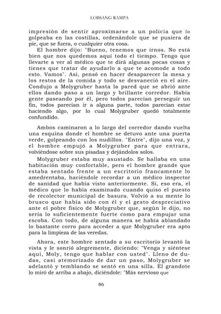 LOBSANG RAMPA


impresión de sentir a proximarse a un polic ía que l o
golpeaba en las costillas, ordenándole que se pusiera de
pie, que se fuera, o cualquier otra cosa.
    El hombre dijo: "Bueno, tenemos que irnos. No está
bien que nos quedemos aquí todo el tiempo. Tengo que
llevarte a ver al médico que te dirá algunas pocas cosas y
tienes que tratar de ayudarlo a que te acomode a todo
esto. Vamos". Así, pensó en hacer desaparecer la mesa y
los restos de la comida y todo se desvaneció en el aire.
Condujo a Molygruber hasta la pared que se abrió ante
ellos dando paso a un largo y brillante corredor. Había
gente paseando por él, pero todos parecían perseguir un
fin, todos parecían ir a alguna parte, todos parecían estar
haciendo algo, por lo cual Molygruber quedó totalmente
confundido.
   Ambos caminaron a lo largo del corredor dando vuelta
una esquina donde el hombre se detuvo ante una puerta
verde, golpeando con los nudillos. "Entre", dijo una voz, y
el homb re empujó a Molygrube r para que entrar a,
volviéndose sobre sus pisadas y dejándolos solos.
   Molygruber estaba muy asustado. Se hallaba en una
habitación muy confortable, pero el hombre grande que
estaba sentado frente a un escritorio francamente lo
amedrentaba, haciéndole recordar a un médico inspector
de sanidad que había visto anteriormente. Sí, eso era, el
médico que lo había examinado cuando quiso el puesto
de recolector municipal de basura. Volvió a su mente lo
brusco que había sido con él y el gesto despreciativo
ante el pobre físico de Molygruber que, según le dijo, no
sería lo suficientemente fuerte como para empujar una
escoba. Con todo, de alguna manera se había ablandado
lo bastante corro para acceder a que Molygruber era apto
para la limpieza de las veredas.
   Ahora, este hombre sentado a su escritorio levantó la
vista y le sonrió alegremente, diciendo: "Venga y siéntese
aquí, Moly, tengo que hablar con usted". Lleno de du-
das, casi atemorizado de dar un paso, Molygruber se
adelantó y temblando se sentó en una silla. El grandote
lo miró de arriba a abajo, diciéndole: "Más nervioso que

                         86
 