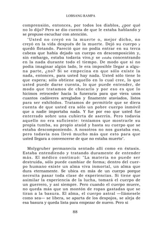LOBSANG RAMPA

comprensión, entonces, por todos los diablos, ¿por qué
no lo dijo? Pero se dio cuenta de que le estaba hablando y
se propuso escuchar con atención.
   " U s t e d n o c r e y ó e n l a m u e r t e o , m e j o r d i ch o , n o
creyó en la vida después de la muerte. Dejó su cuerpo y
quedó flotando. Pareció que no podía entrar en su terca
cabeza que había dejado un cuerpo en descomposición y,
sin embargo, estaba todavía vivo,y se estaba concentrando
en la nada durante todo el tiempo. De modo que si no
podía imaginar algún lado, le era imposible llegar a algu-
na parte, ¿no? Si se e mpecina en que sólo e xiste la
nada, entonces, para usted hay nada. Usted sólo tiene lo
que espera; sólo obtiene aquello en lo cual cree, lo que
usted puede darse cuenta, lo que puede entender, de
m o d o q u e t r a t a m o s d e c h o c a r l o y p o r e s o e s q ue l o
hicimos retroceder hacia la funeraria para que viera unos
cuantos cadáveres arreglados y finamente ataviados, listos
para ser exhibidos. Tratamos de permitirle que se diera
cuenta de que usted era sólo un pobre cuerpo inmóvil
que a nadie importaba nada. Y fue por eso que usted fue
enterrado sobre una cubierta de aserrín. Pero todavía
aquello no era suficiente: teníamos que mostrarle su
propia tumba, su propio ataúd y hasta su cuerpo que se
estaba descomponiendo. A nosotros no nos gustaba eso,
pero todavía nos llevó mucho más que esto para que
usted llegara a convencerse de que no estaba muerto".

   Molygruber permanecía sentado allí como en éxtasis.
Estaba entendiendo y tratando duramente de entender
m á s . E l m é d i c o c on t i n u ó : " L a m a t e r i a n o pu e d e s e r
destruida, sólo puede cambiar de forma; dentro del cuer-
po humano existe un alma viva inmortal, un alma que
dura eternamente. Se ubica en más de un cuerpo porque
necesita pasar toda clase de experiencias. Si tiene que
asimilar la experiencia de la lucha, tomará el cuerpo de
un guerrero, y así siempre. Pero cuando el cuerpo muere,
no queda más que un montón de ropas gastadas que se
tiran a la basura. El alma, el cuerpo astral —llámesele
como sea— se libera, se aparta de los despojos, se aleja de
esa basura y queda lista para empezar de nuevo. Pero si

                                 88
 