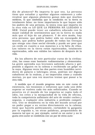 DESPUES DEL TIEMPO

diz de plomero? No importa lo que sea. La persona
tiene que estudiar y aprobar algunos exámenes y cabe
recalcar que algunos plomeros ganan más que muchos
médicos, lo que simboliza que la condición en la tierra es
totalmente falsa: no tiene importancia lo que hayan sido
los padres de una persona, la única cosa que importa en
la otra vida es LO QUE LA PERSONA HA LLEGADO A
SER. Usted puede tener un caballero educado con la
mejor calidad de sentimientos que en la tierra es nada
más que el hijo de un plomero . Y de otro m odo, hay
otra persona . que podría haber sido un encargado de
museo, que podría haber gozado de todas las ventajas
que otorga una clase social elevada y puede ser peor que
un cerdo en cuanto a sus maneras o a la falta de ellas.
Los valores en la tierra están equivocados, totalmente
equivocados, sólo son válidos los valores de después de la
vida.

   En los albores de este particular curso de la civiliza-
ción, las cosas eran bastante rudimentarias y elementales.
La gente aprendía sus lecciones saliendo afuera y gol-
peando a alguien en la cabeza o recibiendo un golpe en
la suya. Algunas veces las dos partes eran humildes servi-
dores de palacio o labriegos; otras, podrían ser dignos
caballeros de la realeza, y no importaba cómo y cuándo
morían, ya que una vez muertos tenían que pasar a la
otra vida.
   A medida que el mundo progresa más en este curso de
existencia, las tensiones y esfuerzos que cada uno debe
superar se vuelven cada vez más sofisticados. Cuando se
penetra en el mundo de los negocios se capta todo el
odio, los celos y la mezquindad de la vida de oficina,
toda la competencia asfixiante del arte de vender coches y
seguros, o cualquier otra industria o profesión competi-
tiva. Uno se desalienta en la vida del mundo actual por
no poder pegar a su vecino directamente en la cabeza;
tiene que hacerlo políticamente, cortándole la garganta
por la espalda o, en otras palabras, preparándolo de
manera tal que si, por ejemplo, usted es un autor y no le
gusta otro autor se confabula con un par de otros auto-

                         95
 