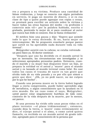 LOBSANG RAMPA

res y prepara a su víctima. Produce una cantidad de
falsas evidencias, y luego se conecta con algún periodista
en servicio, le paga un montón de dinero, y si es esa
clase de tipo a quien puede agasajar con copas o cenas,
se prestará para escribir un artículo sobre la víctima y
hacer todas las otras bajezas del medio —la profesión o
comercio más vil— por la palabra hablada, escrita o
grabada, poniendo lo mejor de sí para condenar al autor
que nunca han leído ni conocen. Eso se llama civilización".
     El médico hizo una pausa y dijo: "Espero que asimile
t o d o l o q ue l e esto y diciendo. Si no, haría mejor en
interrumpirme. Me he propuesto enseñarle porque parece
que usted no ha aprendido nada durante toda su vida
terrenal".
     Molygruber asintió con la cabeza; se estaba volviendo
un poco bizco ya. El doctor continuó:
     "Después que uno ha decidido en el mundo astral lo
que es necesario, las circunstancias son investigadas y se
seleccionan apropiados presuntos padres. Entonces, cuan-
do el marido y su mujer han dispuesto tener un hijo, se
prepara la entidad en el astral y "muere" para el mundo
astral y es lanzado al mundo terrenal como bebé. En casi
todos los casos el trauma de nacer es tan grave que
olvida todo de su vida pasada y es por ello que oímos a
gente que dice: ' ¡Oh, yo no pedí nacer, no me culpen
por lo que he hecho! '.
     Cuando una persona muere en la tierra habrá logrado
llegar a cierta comprensión, puede haber aprendido algo
de metafísica, o algún conocimiento que la ayudará en el
o t r o mund o . En un c a so como e l su yo, Molygru ber,
usted parece estar singularmente huérfano de todo cono-
cimiento de la vida después de la muerte, por lo menos,
así parece.
    Si una persona ha vivido sólo unas pocas vidas en el
plano terrestre —el plano tridimensional — , entonces,
cuando deja la tierra, o 'muere' como erróneamente se
dice, el cuerpo astral o el alma, o como usted quiera
llamarlo, es recibido en un mundo astral de grado infe-
rior, apropiado para el conocimiento de la persona que

                         96
 