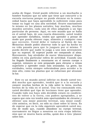 DESPL ES DEL TIEMPO


acaba de llegar. Usted puede referirse a un muchacho u
hombre humano que no sabe que tiene que concurrir a la
escuela nocturna porque no puede elevarse en la comu-
nidad hasta que haya aprendido lo suficiente como para
tomar su lugar en una alta sociedad. Ocurre exactamente
lo mismo en los planos astrales; hay muchos, muchos
mundos astrales, cada uno de ellos adaptado a un tipo
particular de persona. Aquí, en este mundo que se halla
en el astral bajo, de una cuarta dimensión, usted tendrá
que aprender metafísica, tendrá que aprender a pensar de
modo que pueda obtener ropa, alimento y cualquier cosa
q u e n e c e s i t e . U s t e d d e b e i r t o d av í a a l Sa l ó n d e l a s
Memorias donde podrá observar todo lo que ha hecho en
su vida pasada para que lo juzguen por sí mismo. Y
puedo decirle que nadie lo juzga a uno más severamente
que su superyó. El superyó puede ser comparado al alma.
Brevemente, hay alrededor de nueve 'dimensiones' dispo-
nibles en esta particular esfera de actividad. Cuando una
ha llegado finalmente a encarnarse en el noveno cuerpo o
superyó, entonces se está preparado para elevarse a reinos
superiores y aprender cosas más avanzadas. La gente, las
entidades, están siempre esforzándose para acceder a lo
más alto, como las plantas que se esfuerzan por alcanzar
la luz.

   Este es un mundo astral inferior en donde usted ten-
drá mucho que aprender, tendrá que ir a la escuela y
conocer muchos hechos de la vida sobre la tierra, muchos
hechos de la vida en el astral. Una vez consumado esto,
usted decidirá qué tipo de lecciones tiene que aprender.
Cuando todo eso haya sido decidido estará en condicio-
nes de volver a la tierra, con padres apropiados, y se
espera que esta vez tendrá más oportunidades de elevarse y
obtener una mejor posición terrenal, una mejor condi-
ción anímica, es decir, no sólo su clase sobre la tierra. Es
de esperar que en la vida siguiente aprenderá usted mu-
cho de modo que, cuando abandone su cuerpo terrenal,
nuevamente no llegue a nosotros en esta etapa inferior,
sino que se mueva hacia arriba, quizá dos o tres 'planos'
sobre éste.

                                   97
 