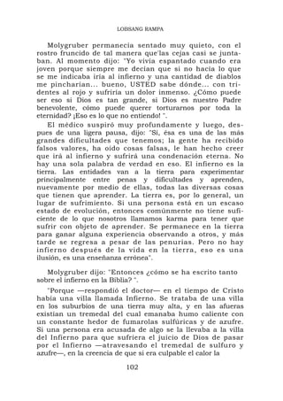 LOBSANG RAMPA


    Molygruber permanecía sentado muy quieto, con el
rostro fruncido de tal manera que'las cejas casi se junta-
ban. Al momento dijo: "Yo vivía espantado cuando era
joven porque siempre me decían que si no hacía lo que
se me indicaba iría al infierno y una cantidad de diablos
me pincharían... bueno, USTED sabe dónde... con tri-
dentes al rojo y sufriría un dolor inmenso. ¿Cómo puede
ser eso si Dios es tan grande, si Dios es nuestro Padre
benevolente, cómo puede querer torturarnos por toda la
eternidad? ¡Eso es lo que no entiendo! ".
    El médico suspiró muy profundamente y luego, des-
pues de una ligera pausa, dijo: "Sí, ésa es una de las más
grandes dificultades que tenemos; la gente ha recibido
falsos valores, ha oído cosas falsas, le han hecho creer
que irá al infierno y sufrirá una condenación eterna. No
hay una sola palabra de verdad en eso. El infierno es la
tierra. Las entidades van a la tierra para experimentar
principalmente entre penas y dificultades y aprenden,
nuevamente por medio de ellas, todas las diversas cosas
que tienen que aprender. La tierra es, por lo general, un
lugar de sufrimiento. Si una persona está en un escaso
estado de evolución, entonces comúnmente no tiene sufi-
ciente de lo que nosotros llamamos karma para tener que
sufrir con objeto de aprender. Se permanece en la tierra
para ganar alguna experiencia observando a otros, y más
tarde se regresa a pesar de las penurias. Pero no hay
infierno después de l a v i d a e n la t i e r r a , e s o e s u n a
ilusión, es una enseñanza errónea".

   Molygruber dijo: "Entonces ¿cómo se ha escrito tanto
sobre el infierno en la Biblia? ".
   "Porque —respondió el doctor— en el tiempo de Cristo
había una villa llamada Infierno. Se trataba de una villa
en los suburbios de una tierra muy alta, y en las afueras
existían un tremedal del cual emanaba humo caliente con
un constante hedor de fumarolas sulfúricas y de azufre.
Si una persona era acusada de algo se la llevaba a la villa
del Infierno para que sufriera el juicio de Dios de pasar
por el Infierno —atravesando el tremedal de sulfuro y
azufre—, en la creencia de que si era culpable el calor la

                             102
 