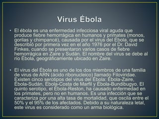 • El ébola es una enfermedad infecciosa viral aguda que 
produce fiebre hemorrágica en humanos y primates (monos, 
gorilas y chimpancé), causada por el virus del Ébola, que se 
describió por primera vez en el año 1976 por el Dr. David 
Finkes, cuando se presentaron varios casos de fiebre 
hemorrágica en Zaire y Sudán. El nombre del virus se debe al 
río Ébola, geográficamente ubicado en Zaire. 
• El virus del Ébola es uno de los dos miembros de una familia 
de virus de ARN (ácido ribonucleico) llamado Filoviridae. 
Existen cinco serotipos del virus del Ébola: Ébola-Zaire, 
Ébola-Sudán, Ébola-Costa de Marfil y Ébola-Bundibugyo. El 
quinto serotipo, el Ébola-Reston, ha causado enfermedad en 
los primates, pero no en humanos. Es una infección que se 
caracteriza por una alta tasa de mortalidad, que oscila entre el 
50% y el 95% de los afectados. Debido a su naturaleza letal, 
este virus es considerado como un arma biológica. 
 