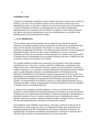 II

INTRODUCCIÓN

1.Experta en humanidad, la Iglesia ha estado siempre interesada en todo lo que se refiere al
hombre y a la mujer. En estos últimos tiempos se ha reflexionado mucho acerca de la
dignidad de la mujer, sus derechos y deberes en los diversos sectores de la comunidad civil
y eclesial. Habiendo contribuido a la profundización de esta temática fundamental,
particularmente con la enseñanza de Juan Pablo II,1 la Iglesia se siente ahora interpelada
por algunas corrientes de pensamiento, cuyas tesis frecuentemente no coinciden con la
finalidad genuina de la promoción de la mujer.

(,,,) I. EL PROBLEMA

2.En los últimos años se han delineado nuevas tendencias para afrontar la cuestión
femenina. Una primera tendencia subraya fuertemente la condición de subordinación de la
mujer a fin de suscitar una actitud de contestación. La mujer, para ser ella misma, se
constituye en antagonista del hombre. A los abusos de poder responde con una estrategia de
búsqueda del poder. Este proceso lleva a una rivalidad entre los sexos, en el que la
identidad y el rol de uno son asumidos en desventaja del otro, teniendo como consecuencia
la introducción en la antropología de una confusión deletérea, que tiene su implicación más
inmediata y nefasta en la estructura de la familia.

Una segunda tendencia emerge como consecuencia de la primera. Para evitar cualquier
supremacía de uno u otro sexo, se tiende a cancelar las diferencias, consideradas como
simple efecto de un condicionamiento histórico-cultural. En esta nivelación, la diferencia
corpórea, llamada sexo, se minimiza, mientras la dimensión estrictamente cultural, llamada
género, queda subrayada al máximo y considerada primaria. El obscurecerse de la
diferencia o dualidad de los sexos produce enormes consecuencias de diverso orden. Esta
antropología, que pretendía favorecer perspectivas igualitarias para la mujer, liberándola de
todo determinismo biológico, ha inspirado de hecho ideologías que promueven, por
ejemplo, el cuestionamiento de la familia a causa de su índole natural bi-parental, esto es,
compuesta de padre y madre, la equiparación de la homosexualidad a la heterosexualidad y
un modelo nuevo de sexualidad polimorfa.

3. Aunque la raíz inmediata de dicha tendencia se coloca en el contexto de la cuestión
femenina, su más profunda motivación debe buscarse en el tentativo de la persona humana
de liberarse de sus condicionamientos biológicos.2 Según esta perspectiva antropológica, la
naturaleza humana no lleva en sí misma características que se impondrían de manera
absoluta: toda persona podría o debería configurarse según sus propios deseos, ya que sería
libre de toda predeterminación vinculada a su constitución esencial.

Esta perspectiva tiene múltiples consecuencias. Ante todo, se refuerza la idea de que la
liberación de la mujer exige una crítica a las Sagradas Escrituras, que transmitirían una
concepción patriarcal de Dios, alimentada por una cultura esencialmente machista. En
segundo lugar, tal tendencia consideraría sin importancia e irrelevante el hecho de que el
Hijo Dios haya asumido la naturaleza humana en su forma masculina.
 