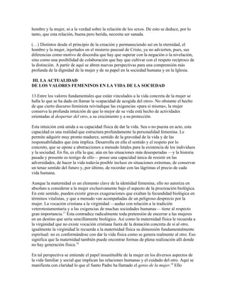 hombre y la mujer, ni a la verdad sobre la relación de los sexos. De esto se deduce, por lo
tanto, que esta relación, buena pero herida, necesita ser sanada.

(…) Distintos desde el principio de la creación y permaneciendo así en la eternidad, el
hombre y la mujer, injertados en el misterio pascual de Cristo, ya no advierten, pues, sus
diferencias como motivo de discordia que hay que superar con la negación o la nivelación,
sino como una posibilidad de colaboración que hay que cultivar con el respeto recíproco de
la distinción. A partir de aquí se abren nuevas perspectivas para una comprensión más
profunda de la dignidad de la mujer y de su papel en la sociedad humana y en la Iglesia.

III. LA ACTUALIDAD
DE LOS VALORES FEMENINOS EN LA VIDA DE LA SOCIEDAD

13.Entre los valores fundamentales que están vinculados a la vida concreta de la mujer se
halla lo que se ha dado en llamar la «capacidad de acogida del otro». No obstante el hecho
de que cierto discurso feminista reivindique las exigencias «para sí misma», la mujer
conserva la profunda intuición de que lo mejor de su vida está hecho de actividades
orientadas al despertar del otro, a su crecimiento y a su protección.

Esta intuición está unida a su capacidad física de dar la vida. Sea o no puesta en acto, esta
capacidad es una realidad que estructura profundamente la personalidad femenina. Le
permite adquirir muy pronto madurez, sentido de la gravedad de la vida y de las
responsabilidades que ésta implica. Desarrolla en ella el sentido y el respeto por lo
concreto, que se opone a abstracciones a menudo letales para la existencia de los individuos
y la sociedad. En fin, es ella la que, aún en las situaciones más desesperadas —y la historia
pasada y presente es testigo de ello— posee una capacidad única de resistir en las
adversidades, de hacer la vida todavía posible incluso en situaciones extremas, de conservar
un tenaz sentido del futuro y, por último, de recordar con las lágrimas el precio de cada
vida humana.

Aunque la maternidad es un elemento clave de la identidad femenina, ello no autoriza en
absoluto a considerar a la mujer exclusivamente bajo el aspecto de la procreación biológica.
En este sentido, pueden existir graves exageraciones que exaltan la fecundidad biológica en
términos vitalistas, y que a menudo van acompañadas de un peligroso desprecio por la
mujer. La vocación cristiana a la virginidad —audaz con relación a la tradición
veterotestamentaria y a las exigencias de muchas sociedades humanas— tiene al respecto
gran importancia.17 Ésta contradice radicalmente toda pretensión de encerrar a las mujeres
en un destino que sería sencillamente biológico. Así como la maternidad física le recuerda a
la virginidad que no existe vocación cristiana fuera de la donación concreta de sí al otro,
igualmente la virginidad le recuerda a la maternidad física su dimensión fundamentalmente
espiritual: no es conformándose con dar la vida física como se genera realmente al otro. Eso
significa que la maternidad también puede encontrar formas de plena realización allí donde
no hay generación física.18

En tal perspectiva se entiende el papel insustituible de la mujer en los diversos aspectos de
la vida familiar y social que implican las relaciones humanas y el cuidado del otro. Aquí se
manifiesta con claridad lo que el Santo Padre ha llamado el genio de la mujer.19 Ello
 
