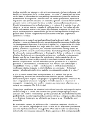 implica, ante todo, que las mujeres estén activamente presentes, incluso con firmeza, en la
familia, «sociedad primordial y, en cierto sentido, ‘‘soberana''»,20 pues es particularmente
en ella donde se plasma el rostro de un pueblo y sus miembros adquieren las enseñanzas
fundamentales. Ellos aprenden a amar en cuanto son amados gratuitamente, aprenden el
respeto a las otras personas en cuanto son respetados, aprenden a conocer el rostro de Dios
en cuanto reciben su primera revelación de un padre y una madre llenos de atenciones.
Cuando faltan estas experiencias fundamentales, es el conjunto de la sociedad el que sufre
violencia y se vuelve, a su vez, generador de múltiples violencias. Esto implica, además,
que las mujeres estén presentes en el mundo del trabajo y de la organización social, y que
tengan acceso a puestos de responsabilidad que les ofrezcan la posibilidad de inspirar las
políticas de las naciones y de promover soluciones innovadoras para los problemas
económicos y sociales.

Sin embargo no se puede olvidar que la combinación de las dos actividades —la familia y
el trabajo— asume, en el caso de la mujer, características diferentes que en el del hombre.
Se plantea por tanto el problema de armonizar la legislación y la organización del trabajo
con las exigencias de la misión de la mujer dentro de la familia. El problema no es solo
jurídico, económico u organizativo, sino ante todo de mentalidad, cultura y respeto. Se
necesita, en efecto, una justa valoración del trabajo desarrollado por la mujer en la familia.
En tal modo, las mujeres que libremente lo deseen podrán dedicar la totalidad de su tiempo
al trabajo doméstico, sin ser estigmatizadas socialmente y penalizadas económicamente.
Por otra parte, las que deseen desarrollar también otros trabajos, podrán hacerlo con
horarios adecuados, sin verse obligadas a elegir entre la alternativa de perjudicar su vida
familiar o de padecer una situación habitual de tensión, que no facilita ni el equilibrio
personal ni la armonía familiar. Como ha escrito Juan Pablo II, «será un honor para la
sociedad hacer posible a la madre —sin obstaculizar su libertad, sin discriminación
sicológica o práctica, sin dejarle en inferioridad ante sus compañeras— dedicarse al
cuidado y a la educación de los hijos, según las necesidades diferenciadas de la edad».21

(,,,)Por lo tanto la promoción de las mujeres dentro de la sociedad tiene que ser
comprendida y buscada como una humanización, realizada gracias a los valores
redescubiertos por las mujeres. Toda perspectiva que pretenda proponerse como lucha de
sexos sólo puede ser una ilusión y un peligro, destinados a acabar en situaciones de
segregación y competición entre hombres y mujeres, y a promover un solipsismo, que se
nutre de una concepción falsa de la libertad.

Sin prejuzgar los esfuerzos por promover los derechos a los que las mujeres pueden aspirar
en la sociedad y en la familia, estas observaciones quieren corregir la perspectiva que
considera a los hombres como enemigos que hay que vencer. La relación hombre-mujer no
puede pretender encontrar su justa condición en una especie de contraposición desconfiada
y a la defensiva. Es necesario que tal relación sea vivida en la paz y felicidad del amor
compartido.

En un nivel más concreto, las políticas sociales —educativas, familiares, laborales, de
acceso a los servicios, de participación cívica— si bien por una parte tienen que combatir
cualquier injusta discriminación sexual, por otra deben saber escuchar las aspiraciones e
individuar las necesidades de cada cual. La defensa y promoción de la idéntica dignidad y
 