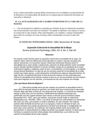 de los valores personales comunes deben armonizarse con el cuidadoso reconocimiento de
la diferencia y la reciprocidad, allí donde eso se requiera para la realización del propio ser
masculino o femenino.

 IV. LA ACTUALIDAD DE LOS VALORES FEMENINOS EN LA VIDA DE LA
IGLESIA

(… ) En esta perspectiva también se entiende que el hecho de que la ordenación sacerdotal
sea exclusivamente reservada a los hombres22 no impide en absoluto a las mujeres el acceso
al corazón de la vida cristiana. Ellas están llamadas a ser modelos y testigos insustituibles
para todos los cristianos de cómo la Esposa debe corresponder con amor al amor del
Esposo.

       3) VISION DEL INTERCAMBIO SOCIAL: 2002, Baumeister & Twenge

                Supresión Cultural de la Sexualidad de la Mujer
           Review of General Psychology, 2002, Vol. 6, No. 2, 166–20.
                                          Resumen

Se evalúan cuatro teorías sobre la supresión cultural de la sexualidad de la mujer. Se
reseñan datos sobre las diferencias transculturales en poder y razones sexuales [sex
ratios], reacciones a la revolución sexual, influencias restrictivas directas sobre la
Sexualidad de la mujer adulta y adolescente, patrones de doble estándar sobre moralidad
sexual, [double standard patterns of sexual morality], cirugía de los genitales de la mujer,
restricciones legales y religiosas sobre el sexo, la prostitución y la pornografía, y el engaño
sexual [sexual deception]. La idea de que los varones suprimen la sexualidad de la mujer
recibió casi ningún apoyo, y está claramente contradicha por algunos descubrimientos. En
lugar de ello, la evidencia favorece la idea de que las mujeres se han esforzado para
sofocar la sexualidad de las demás, porque el sexo es un recurso limitado que las mujeres
usan para negociar con los varones, y la escasez les da a las mujeres una ventaja.

¿Por qué Hacen Esto las Mujeres?

        (…) Otra teoría posible sería que las mujeres se suprimen la sexualidad entre sí
para influir el mercado sexual en general y así evitar tener que involucrarse en sexo ellas
mismas. Bajo esta idea, el sexo es una carga para las mujeres, y a menudo se muestran
reacias a tener sexo con los hombres. Ciertamente abundantes evidencias han
confirmado que las mujeres desean sexo menos a menudo que los hombres (véase
Baumeister et al., 2001, para una reseña), incluyendo cuando están en relaciones
establecidas (e.g., McCabe, 1987), y por tanto a menudo son confrontadas con demandas
del varón por sexo, que pueden no querer satisfacer. En ese contexto, las mujeres
podrían estar tentadas de pensar que si se agrupan y todas se rehúsan al sexo, los
hombres tendrán que prestar aquiescencia y tendrán que aprender a arreglárselas sin
tanto sexo como querrían. En particular, las mujeres pueden sentir que pueden ser
sexualmente no respondientes sin peligro de perder sus parejas varones, en tanto que los
hombres no puedan encontrar otras parejas más satisfactorias, y por tanto es vital
suprimir la sexualidad de las otras mujeres.
 