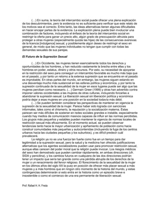 (…) En suma, la teoría del intercambio social puede ofrecer una plena explicación
de los descubrimientos, pero la evidencia no es suficiente para verificar que este relato de
los motivos sea el correcto. Entre tanto, las ideas alternativas tienen algunas dificultades
en hacer encajar partes de la evidencia. La explicación plena puede bien involucrar una
combinación de factores, incluyendo el énfasis de la teoría del intercambio social en
restringir la oferta para ganar un precio alto, algún grado de preocupación altruista para
proteger a otras mujeres (especialmente quizás las hijas) de las consecuencias aversivas
de la licencia [indulgence] sexual, y posiblemente algún deseo de restringir el sexo en
general, de modo que las mujeres individuales no tengan que cumplir con todas las
demandas sexuales de sus parejas.

El Futuro de la Supresión Sexual

        (…) En Occidente, las mujeres tienen esencialmente todos los derechos y
oportunidades de los hombres, y han reducido vastamente la brecha entre ellas y los
hombres en poder, estatus, dinero y otros recursos. Por esto, su necesidad de apoyarse
en la restricción del sexo para conseguir un intercambio favorable es mucho más baja que
en el pasado, y por tanto un retorno a la extensa supresión que se encuentra en el pasado
es improbable. En otras partes del mundo, sin embargo, las mujeres siguen estando en
una desventaja mucho más sustancial en las esferas política y económica, y por tanto la
supresión continuada de la sexualidad de la mujer en esos lugares puede ser algo que las
mujeres perciban como necesario. (…) Germain Greer (1999) y otras han advertido contra
imponer valores occidentales a las mujeres de otras culturas, incluyendo forzarlas a
abandonar la supresión sexual. La liberación sexual sin liberación política y económica
podría dejar a esas mujeres en una posición en la sociedad todavía más débil.
        (…) Se pueden también considerar las perspectivas de mantener en vigencia la
supresión de la sexualidad de la mujer. Parece haber sido lograda con sanciones
informales, tales como el chismerío, la reputación y la socialización materna. Éstas
parecen ser más difíciles de sostener en redes sociales grandes e instable, especialmente
cuando hay medios de comunicación masivos capaces de influir en las normas percibidas.
Los grupos más pequeños y estables pueden mantener la vigencia de normas locales de
restricción sexual más eficazmente. En el momento actual, se pueden observar
tendencias tanto hacia la mayor urbanización y apiñamiento de población como hacia
construir comunidades más pequeñas y autocontenidas (incluyendo la fuga de los centros
urbanos hacia las ciudades pequeñas y los suburbios), y es difícil predecir cuál
prevalecerá.
        La religión ya no es una fuerza tan fuerte como fue en un tiempo para dar
legitimidad a la supresión sexual, pero la salud y la medicina han ofrecido justificaciones
alternativas que los agentes socializadores pueden usar para promover restricción sexual,
aunque ellas carecen del poder moral que la religión puede invocar. Los riesgos médicos
del sexo han demostrado que pueden cambiar rápidamente, en ambas direcciones (cfr.
SIDA y penicilina), y los cambios futuros en cualquiera de las dos direcciones podrían
tener un impacto que sería tan grande como una pérdida abrupta de los derechos de la
mujer o un renacimiento del fervor religioso. El florecimiento de la sexualidad de la mujer
en los últimos años del siglo XX la puso en posición de ofrecer más placer sexual a más
mujeres y a más hombres que en ningún otro momento de la historia del mundo, y estas
contingencias determinarán si esto entra en la historia como un episodio breve e
insostenible o como el comienzo de una era permanente de liberación sexual.


Prof. Rafael H. H. Freda
 