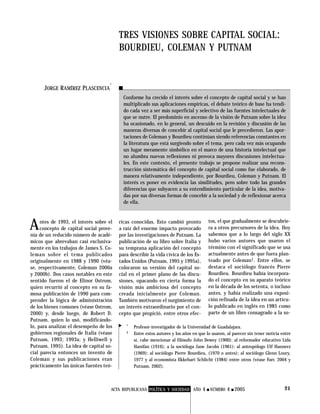 ACTA REPUBLICANA POLÍTICA Y SOCIEDAD AÑO 4 ■ NÚMERO 4 ■ 2005 21
JORGE RAMÍREZ PLASCENCIA
*
TRES VISIONES SOBRE CAPITAL SOCIAL:
BOURDIEU, COLEMAN Y PUTNAM
Conforme ha crecido el interés sobre el concepto de capital social y se han
multiplicado sus aplicaciones empíricas, el debate teórico de base ha tendi-
do cada vez a ser más superficial y selectivo de las fuentes intelectuales de
que se nutre. El predominio en ascenso de la visión de Putnam sobre la idea
ha ocasionado, en lo general, un descuido en la revisión y discusión de las
maneras diversas de concebir al capital social que le precedieron. Las apor-
taciones de Coleman y Bourdieu continúan siendo referencias constantes en
la literatura que está surgiendo sobre el tema, pero cada vez más ocupando
un lugar meramente simbólico en el marco de una historia intelectual que
no alumbra nuevas reflexiones ni provoca mayores discusiones intelectua-
les. En este contexto, el presente trabajo se propone realizar una recons-
trucción sistemática del concepto de capital social como fue elaborado, de
manera relativamente independiente, por Bourdieu, Coleman y Putnam. El
interés es poner en evidencia las similitudes, pero sobre todo las grandes
diferencias que subyacen a su entendimiento particular de la idea, motiva-
das por sus diversas formas de concebir a la sociedad y de reflexionar acerca
de ella.
nía de un reducido número de acadé-
micos que abrevaban casi exclusiva-
mente en los trabajos de James S. Co-
leman sobre el tema publicados
originalmente en 1988 y 1990 (véa-
se, respectivamente, Coleman 2000a
y 2000b). Dos casos notables en este
sentido fueron el de Elinor Ostrom,
quien recurrió al concepto en su fa-
mosa publicación de 1990 para com-
prender la lógica de administración
de los bienes comunes (véase Ostrom,
2000) y, desde luego, de Robert D.
Putnam, quien lo usó, modificándo-
lo, para analizar el desempeño de los
gobiernos regionales de Italia (véase
Putnam, 1993; 1993a; y Helliwell y
Putnam, 1995). La idea de capital so-
cial parecía entonces un invento de
Coleman y sus publicaciones eran
prácticamente las únicas fuentes teó-
Antes de 1993, el interés sobre el
concepto de capital social prove-
ricas conocidas. Esto cambió pronto
a raíz del enorme impacto provocado
por las investigaciones de Putnam. La
publicación de su libro sobre Italia y
su temprana aplicación del concepto
para describir la vida cívica de los Es-
tados Unidos (Putnam, 1995 y 1995a),
colocaron su versión del capital so-
cial en el primer plano de las discu-
siones, opacando en cierta forma la
visión más ambiciosa del concepto
creada inicialmente por Coleman.
También motivaron el surgimiento de
un interés extraordinario por el con-
cepto que propició, entre otros efec-
tos, el que gradualmente se descubrie-
ra a otros precursores de la idea. Hoy
sabemos que a lo largo del siglo XX
hubo varios autores que usaron el
término con el significado que se usa
actualmente antes de que fuera plan-
teado por Coleman1. Entre ellos, se
destaca el sociólogo francés Pierre
Bourdieu. Bourdieu había incorpora-
do el concepto en su aparato teórico
en la década de los setenta, o incluso
antes, y había realizado una exposi-
ción refinada de la idea en un artícu-
lo publicado en inglés en 1985 como
parte de un libro consagrado a la so-
* Profesor-investigador de la Universidad de Guadalajara.
1 Entre estos autores y los años en que lo usaron, al parecer sin tener noticia entre
sí, cabe mencionar al filósofo John Dewey (1900); al reformador educativo Lida
Hanifan (1916); a la socióloga Jane Jacobs (1961); al antropólogo Ulf Hannerz
(1969); al sociólogo Pierre Bourdieu, (1970 o antes); al sociólogo Glenn Loury,
1977 y al economista Ekkehart Schlicht (1984) entre otros (véase Farr, 2004 y
Putnam, 2002).
▲
 