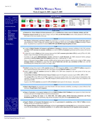 Issue No. 2.4

                                                                   MENA WEEKLY NEWS
                                                                 Week of August 21, 2009 - August 27, 2009

                                                                                                          MENA MARKETS
 …      For     additional                                                                                 MENA MARKETS
 information or requests         Saudi Arabia          Kuwait              UAE               Egypt               Oman                Jordan                      Commodity (USD)         Currency (USD/)
 or to be added to the                      5,762.8              7,964.3           1,887.3             621.5               6,255.7               2,491.8   Gold Spot           948.15    GBP       0.614
                                             2.5%                 1.5%              4.1%               5.5%                 2.3%                  1.2%     Silver Spot          14.31    EUR       0.697
 distribution list, please
                                                                                                                                                           LME 3 mth. Cu      6,270.00   SAR       3.750
 visit our website …             Morocco               Bahrain             Qatar             Tunisia             Lebanon             Abu Dhabi             LME 3 mth. Al      1,884.00   KWD       0.287
                                            11,108.6             1,519.2           6,920.1             3,747.2             1,389.3               2,855.9   ICE Brent Crude       72.51
 www.tresvista.com                           1.1%                 0.8%              3.4%                1.7%               (0.4%)                 2.1%


                                                                                                  MACRO ECONOMIC NEWS
 1.    Macro Economic                                                                                  Saudi Arabia
       News                         ▲ Makkah Gov. Prince Khaled Al-Faisal announced a plan to establish three urban centers in Makkah, Jeddah, and Taif.
 2.    Government
                                    ▼ Regional contract awards fell far short of target, with just 7.0% of USD 946.0 billion worth of deals planned for 2009 having
       Regulations
                                     been made in first seven months of the year.
 3.    Sector News
 4.    Company News
                                                                                                                  Kuwait
 5.    Liquidity
                                    - The Ministry of Electricity and Water (MEW) has stated that it is currently reviewing a plan to tender North Zour plant for
                                      water productivity, which, if approved, would be ready for bidding by 2010 at the cost of KWD 1.2 billion according to market
  Market Buzz…                        prices. Its productivity is expected to be about 3,000.0 MW and 200,000.0 imperial gallons of water.

                                                                                                                   UAE
                                    ▲ A study by Dubai Chamber of Commerce and Industry Consumers to determine consumer confidence in the UAE economy
                                      revealed a 13.0% increase in consumer confidence, as a total of 45.0% of consumers questioned said the country will recover
                                      next year.
                                    ▼ A sharp fall in rents in Dubai and other emirates depressed the UAE's consumer price index (CPI) by nearly 2.7% in H1 2009,
                                     despite a surge in beverages and other goods and services.
                                    - According to the global Bailout/Stimulus Tracker published by Grail Research, the UAE announced bailout packages
                                      amounting to USD 52.6 billion (AED 193.2 billion) between July 1, 2008 and July 17, 2009.
                                    - There is a disconnect between Eibor, currently at 2.4% and the interest paid on deposits, which can be as high as 7.0%, leading
                                      mortgage lenders and financers to argue that their cost of funds does not have any correlation to Eibor now, and that
                                      benchmarking their lending rates to Eibor is no longer viable.

                                                                                                                  Jordan
                                    ▼ Jordan’s earnings from exports to EU countries during H1 2009 dropped by 42.0% to stand at JOD 57.9 million compared to
                                     those registered during the same period last year, with exports securing JOD 99.5 million in revenues.
                                    ▼ Jordan’s imports from EU countries decreased by 19.0% in H1 2009 when compared to the same period of the last year,
                                     reaching JOD 1.1 billion.
                                    - Central Bank of Jordan (CBJ) Governor Umayya Toukan expects the Kingdom's economy to grow 3.0% - 4.0% in 2009.
                                    - The average CPI in July 2009 rose by 0.3% compared to the previous month of June, due to the increase in transportation, fuel,
                                      vegetables, and meat and poultry prices. The CPI, dropped by 0.1% during the first seven months of this year compared to the
                                      same period of 2008.
                                    - Exports to the 27 EU countries accounted for 3.2% of Jordan’s total exports for the January - June period.

                                                                                                                   Qatar
                                    ▲ Qatar's diesel imports are expected to cease from October with more domestic availability, according to a senior official of fuel
                                      distributor Woqod (Qatar Fuel Company).
                                                                                                                   Oman
                                    ▲ Oman will privatize existing power stations and invest OMR 3.0 billion (USD 7.8 billion) in new projects in a bid to boost the
                                      economy and narrow the budget deficit as electricity demand grows.
                                    - Formalities for floating the tender of the 420.0 MW, 15.0 million gallon, Mirbat Electricity Production and Water
                                      Desalination plant, are in the preliminary stage and the first phase of the plant will be operational by 2011.
 …The UAE is leading
 the GCC countries in                                                                                              Egypt
 terms of construction
 activity     with     the          ▲ Egypt's Minister of Economic Development stated that the government is considering another USD 2.7 billion stimulus
 projects        underway             package, but has yet to decide how to finance it.
 amounting to USD                   - The Egyptian Minister of Electricity and Energy said that the government is reviewing bids from six international companies,
 930.0 billion or 45.0%               to provide service-related and technical consultancy for the nuclear safety department in the Egyptian nuclear program.
 of the total amount of
 projects in the region…




TresVista Financial Services, Pvt. Ltd. ©
                                                                                                 Page 1
 