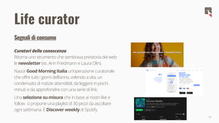 11
Segnali di consumo
Curatori della conoscenza
Ritorna uno strumento che sembrava preistoria del web:
le newsletter (es. Ann Friedmann e Laura Olin).
Nasce Good Morning Italia un'operazione curatoriale
che offre tutti i giorni dell'anno, volendo a vita, un
condensato di notizie attendibili, da leggere in pochi
minuti o da approfondire con una serie di link.
Una selezione su misura che in base ai nostri like e
follow ci propone una playlist di 30 pezzi da ascoltare
ogni settimana. È Discover weekly di Spotify.
Life curator
 