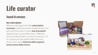 12
Segnali di consumo
Box subscription
All'interno del mega trend della subscription
economy si affermano servizi di abbonamento che
ogni settimana/mese ci inviano box di prodotti:
ingredienti per cucinare (Blue Apron, Hellofresh,
Quomi), alcolici (Shaken), cosmetica (Yuzen) ecc. C'è
un curatore per ogni aspetto della nostra vita
pronto a farci vivere il fascino della scoperta
senza l'onere della ricerca.
Life curator
 