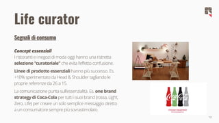 13
Segnali di consumo
Concept essenziali
I ristoranti e i negozi di moda oggi hanno una ristretta
selezione "curatoriale" che evita l'effetto confusione.
Linee di prodotto essenziali hanno più successo. Es.
+10% sperimentato da Head & Shoulder tagliando le
proprie referenze da 26 a 15.
La comunicazione punta sull'essenzialità. Es. one brand
strategy di Coca-Cola per tutti i suoi brand (rossa, Light,
Zero, Life) per creare un solo semplice messaggio diretto
a un consumatore sempre più sovrastimolato.
Life curator
 