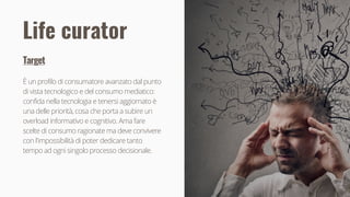 14
Target
È un profilo di consumatore avanzato dal punto
di vista tecnologico e del consumo mediatico:
confida nella tecnologia e tenersi aggiornato è
una delle priorità, cosa che porta a subire un
overload informativo e cognitivo. Ama fare
scelte di consumo ragionate ma deve convivere
con l'impossibilità di poter dedicare tanto
tempo ad ogni singolo processo decisionale.
Life curator
 